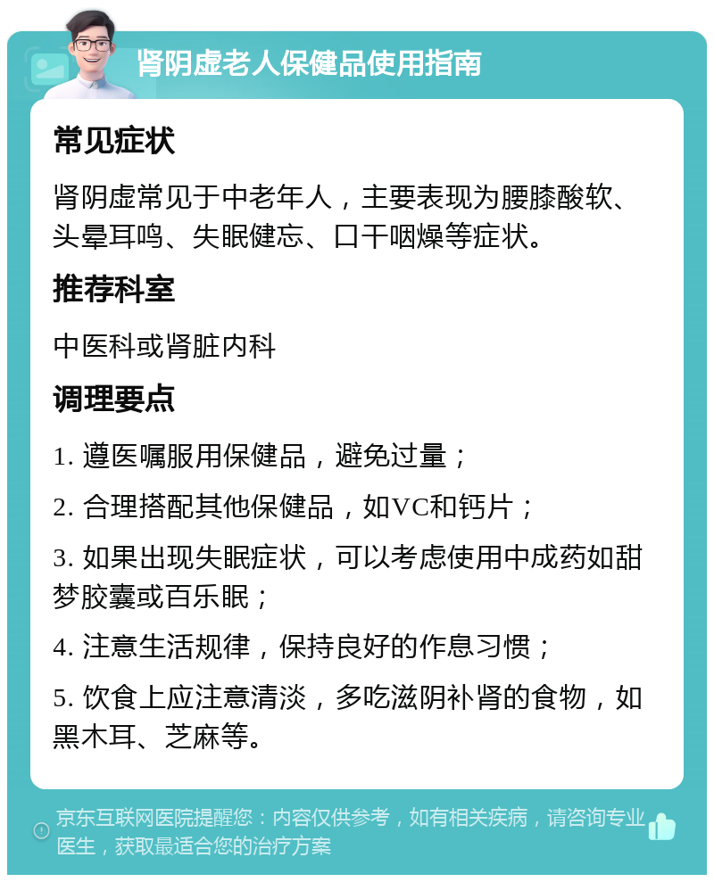 肾阴虚老人保健品使用指南 常见症状 肾阴虚常见于中老年人，主要表现为腰膝酸软、头晕耳鸣、失眠健忘、口干咽燥等症状。 推荐科室 中医科或肾脏内科 调理要点 1. 遵医嘱服用保健品，避免过量； 2. 合理搭配其他保健品，如VC和钙片； 3. 如果出现失眠症状，可以考虑使用中成药如甜梦胶囊或百乐眠； 4. 注意生活规律，保持良好的作息习惯； 5. 饮食上应注意清淡，多吃滋阴补肾的食物，如黑木耳、芝麻等。