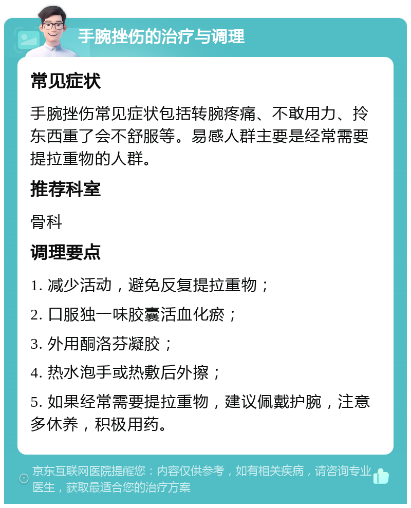 手腕挫伤的治疗与调理 常见症状 手腕挫伤常见症状包括转腕疼痛、不敢用力、拎东西重了会不舒服等。易感人群主要是经常需要提拉重物的人群。 推荐科室 骨科 调理要点 1. 减少活动，避免反复提拉重物； 2. 口服独一味胶囊活血化瘀； 3. 外用酮洛芬凝胶； 4. 热水泡手或热敷后外擦； 5. 如果经常需要提拉重物，建议佩戴护腕，注意多休养，积极用药。