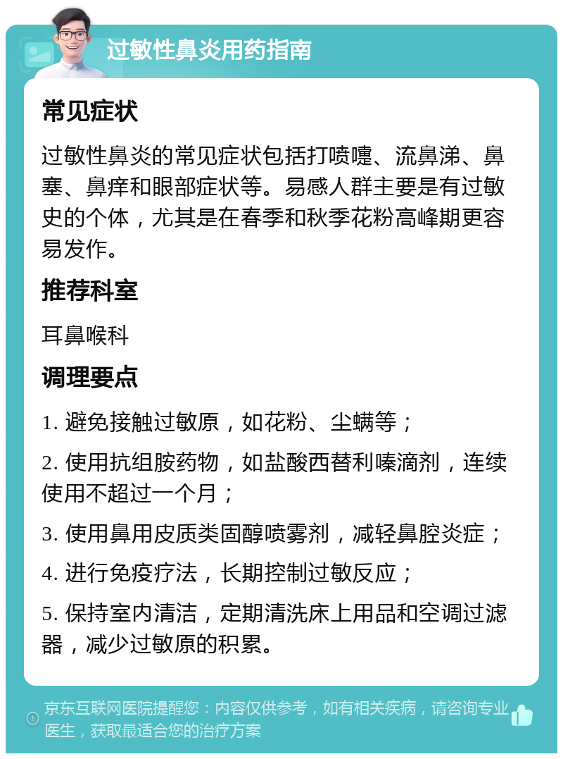 过敏性鼻炎用药指南 常见症状 过敏性鼻炎的常见症状包括打喷嚏、流鼻涕、鼻塞、鼻痒和眼部症状等。易感人群主要是有过敏史的个体，尤其是在春季和秋季花粉高峰期更容易发作。 推荐科室 耳鼻喉科 调理要点 1. 避免接触过敏原，如花粉、尘螨等； 2. 使用抗组胺药物，如盐酸西替利嗪滴剂，连续使用不超过一个月； 3. 使用鼻用皮质类固醇喷雾剂，减轻鼻腔炎症； 4. 进行免疫疗法，长期控制过敏反应； 5. 保持室内清洁，定期清洗床上用品和空调过滤器，减少过敏原的积累。