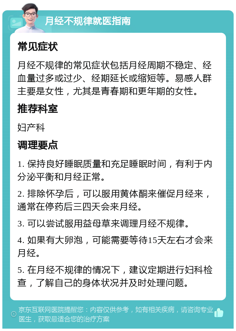 月经不规律就医指南 常见症状 月经不规律的常见症状包括月经周期不稳定、经血量过多或过少、经期延长或缩短等。易感人群主要是女性，尤其是青春期和更年期的女性。 推荐科室 妇产科 调理要点 1. 保持良好睡眠质量和充足睡眠时间，有利于内分泌平衡和月经正常。 2. 排除怀孕后，可以服用黄体酮来催促月经来，通常在停药后三四天会来月经。 3. 可以尝试服用益母草来调理月经不规律。 4. 如果有大卵泡，可能需要等待15天左右才会来月经。 5. 在月经不规律的情况下，建议定期进行妇科检查，了解自己的身体状况并及时处理问题。