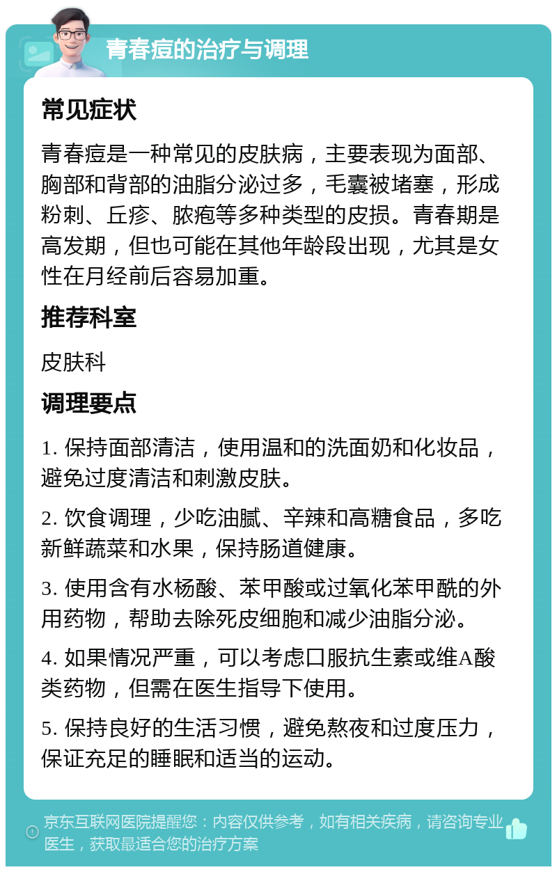 青春痘的治疗与调理 常见症状 青春痘是一种常见的皮肤病，主要表现为面部、胸部和背部的油脂分泌过多，毛囊被堵塞，形成粉刺、丘疹、脓疱等多种类型的皮损。青春期是高发期，但也可能在其他年龄段出现，尤其是女性在月经前后容易加重。 推荐科室 皮肤科 调理要点 1. 保持面部清洁，使用温和的洗面奶和化妆品，避免过度清洁和刺激皮肤。 2. 饮食调理，少吃油腻、辛辣和高糖食品，多吃新鲜蔬菜和水果，保持肠道健康。 3. 使用含有水杨酸、苯甲酸或过氧化苯甲酰的外用药物，帮助去除死皮细胞和减少油脂分泌。 4. 如果情况严重，可以考虑口服抗生素或维A酸类药物，但需在医生指导下使用。 5. 保持良好的生活习惯，避免熬夜和过度压力，保证充足的睡眠和适当的运动。