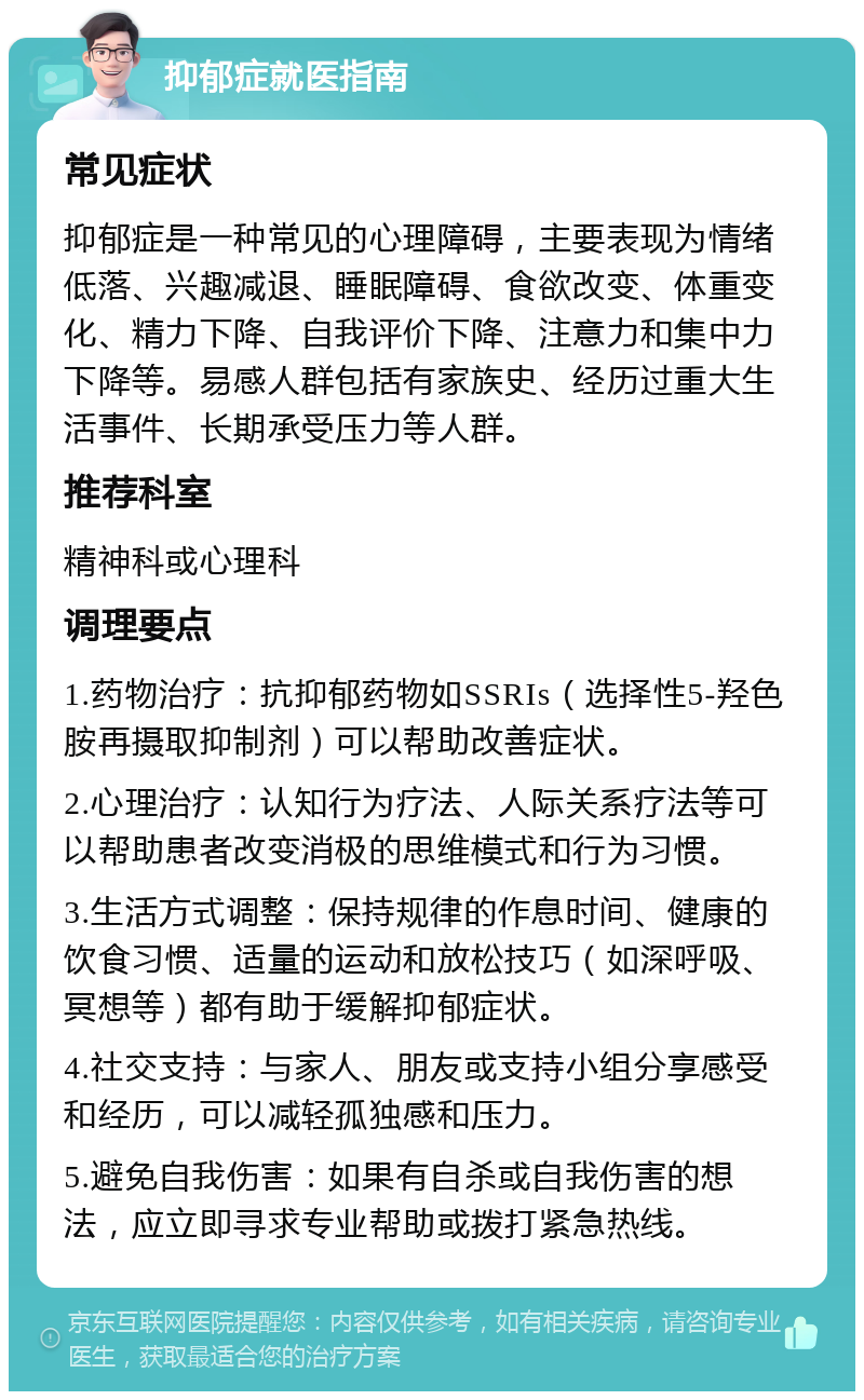 抑郁症就医指南 常见症状 抑郁症是一种常见的心理障碍，主要表现为情绪低落、兴趣减退、睡眠障碍、食欲改变、体重变化、精力下降、自我评价下降、注意力和集中力下降等。易感人群包括有家族史、经历过重大生活事件、长期承受压力等人群。 推荐科室 精神科或心理科 调理要点 1.药物治疗：抗抑郁药物如SSRIs（选择性5-羟色胺再摄取抑制剂）可以帮助改善症状。 2.心理治疗：认知行为疗法、人际关系疗法等可以帮助患者改变消极的思维模式和行为习惯。 3.生活方式调整：保持规律的作息时间、健康的饮食习惯、适量的运动和放松技巧（如深呼吸、冥想等）都有助于缓解抑郁症状。 4.社交支持：与家人、朋友或支持小组分享感受和经历，可以减轻孤独感和压力。 5.避免自我伤害：如果有自杀或自我伤害的想法，应立即寻求专业帮助或拨打紧急热线。