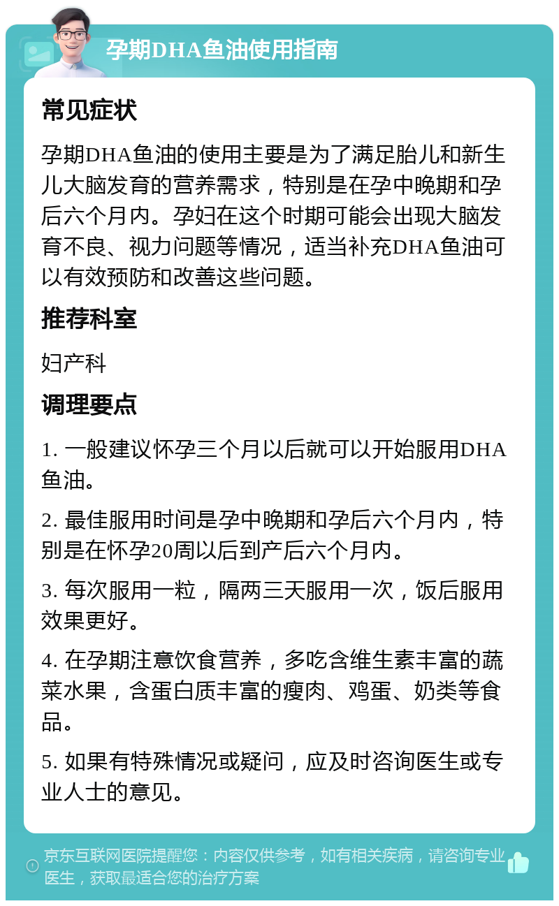 孕期DHA鱼油使用指南 常见症状 孕期DHA鱼油的使用主要是为了满足胎儿和新生儿大脑发育的营养需求，特别是在孕中晚期和孕后六个月内。孕妇在这个时期可能会出现大脑发育不良、视力问题等情况，适当补充DHA鱼油可以有效预防和改善这些问题。 推荐科室 妇产科 调理要点 1. 一般建议怀孕三个月以后就可以开始服用DHA鱼油。 2. 最佳服用时间是孕中晚期和孕后六个月内，特别是在怀孕20周以后到产后六个月内。 3. 每次服用一粒，隔两三天服用一次，饭后服用效果更好。 4. 在孕期注意饮食营养，多吃含维生素丰富的蔬菜水果，含蛋白质丰富的瘦肉、鸡蛋、奶类等食品。 5. 如果有特殊情况或疑问，应及时咨询医生或专业人士的意见。