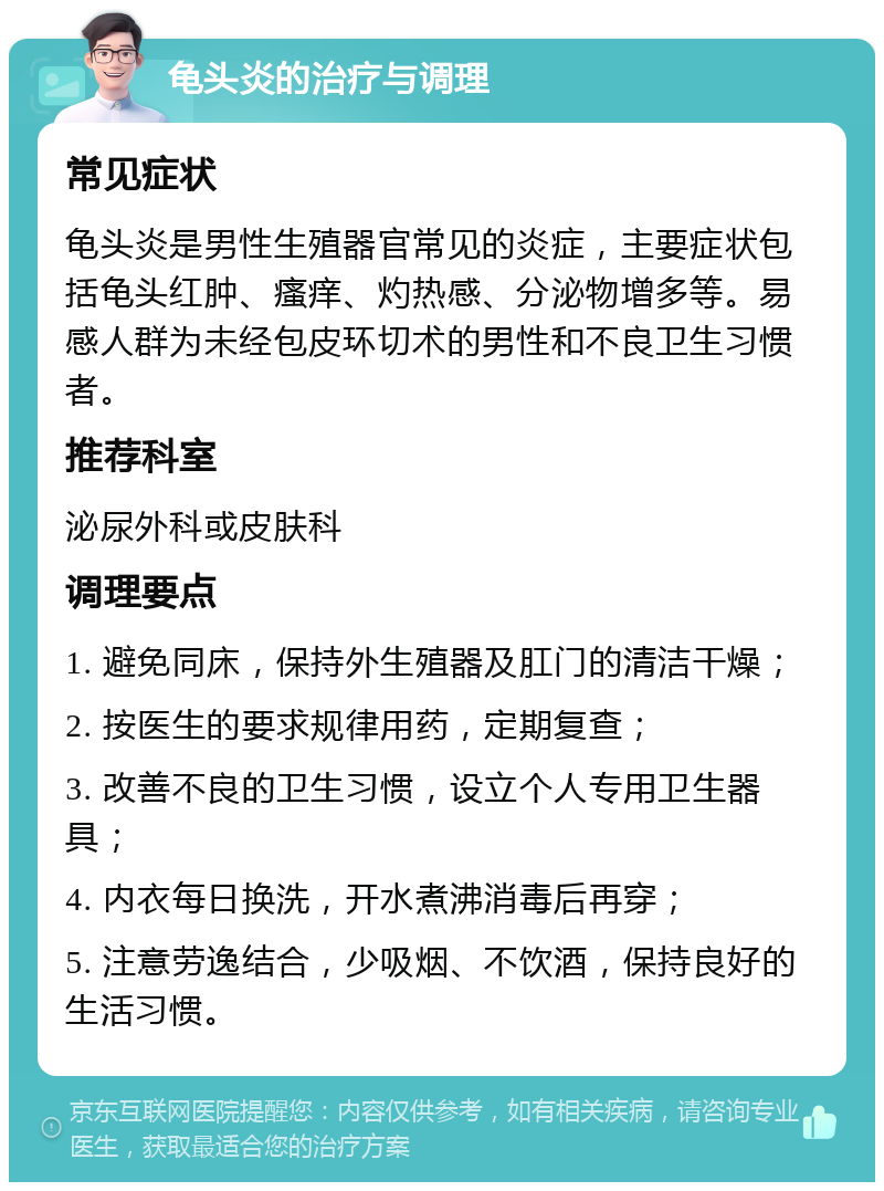 龟头炎的治疗与调理 常见症状 龟头炎是男性生殖器官常见的炎症，主要症状包括龟头红肿、瘙痒、灼热感、分泌物增多等。易感人群为未经包皮环切术的男性和不良卫生习惯者。 推荐科室 泌尿外科或皮肤科 调理要点 1. 避免同床，保持外生殖器及肛门的清洁干燥； 2. 按医生的要求规律用药，定期复查； 3. 改善不良的卫生习惯，设立个人专用卫生器具； 4. 内衣每日换洗，开水煮沸消毒后再穿； 5. 注意劳逸结合，少吸烟、不饮酒，保持良好的生活习惯。