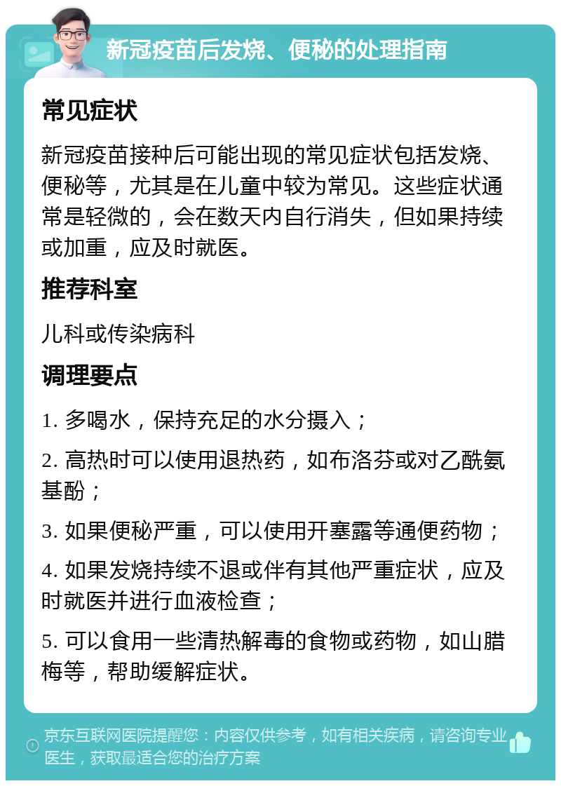 新冠疫苗后发烧、便秘的处理指南 常见症状 新冠疫苗接种后可能出现的常见症状包括发烧、便秘等，尤其是在儿童中较为常见。这些症状通常是轻微的，会在数天内自行消失，但如果持续或加重，应及时就医。 推荐科室 儿科或传染病科 调理要点 1. 多喝水，保持充足的水分摄入； 2. 高热时可以使用退热药，如布洛芬或对乙酰氨基酚； 3. 如果便秘严重，可以使用开塞露等通便药物； 4. 如果发烧持续不退或伴有其他严重症状，应及时就医并进行血液检查； 5. 可以食用一些清热解毒的食物或药物，如山腊梅等，帮助缓解症状。