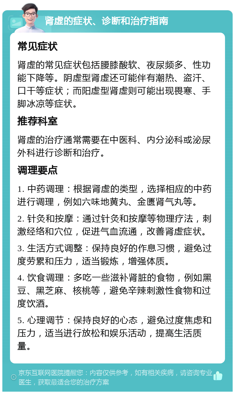 肾虚的症状、诊断和治疗指南 常见症状 肾虚的常见症状包括腰膝酸软、夜尿频多、性功能下降等。阴虚型肾虚还可能伴有潮热、盗汗、口干等症状；而阳虚型肾虚则可能出现畏寒、手脚冰凉等症状。 推荐科室 肾虚的治疗通常需要在中医科、内分泌科或泌尿外科进行诊断和治疗。 调理要点 1. 中药调理：根据肾虚的类型，选择相应的中药进行调理，例如六味地黄丸、金匮肾气丸等。 2. 针灸和按摩：通过针灸和按摩等物理疗法，刺激经络和穴位，促进气血流通，改善肾虚症状。 3. 生活方式调整：保持良好的作息习惯，避免过度劳累和压力，适当锻炼，增强体质。 4. 饮食调理：多吃一些滋补肾脏的食物，例如黑豆、黑芝麻、核桃等，避免辛辣刺激性食物和过度饮酒。 5. 心理调节：保持良好的心态，避免过度焦虑和压力，适当进行放松和娱乐活动，提高生活质量。