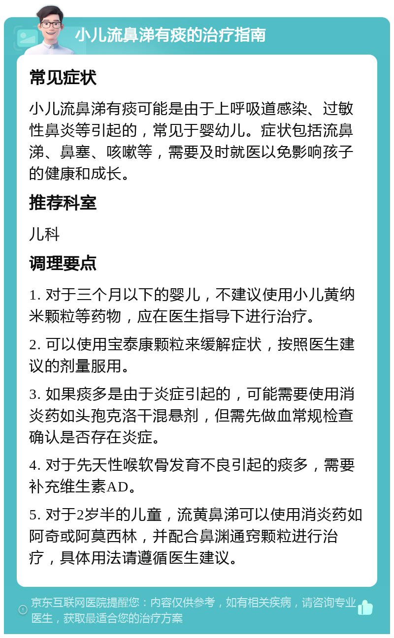 小儿流鼻涕有痰的治疗指南 常见症状 小儿流鼻涕有痰可能是由于上呼吸道感染、过敏性鼻炎等引起的，常见于婴幼儿。症状包括流鼻涕、鼻塞、咳嗽等，需要及时就医以免影响孩子的健康和成长。 推荐科室 儿科 调理要点 1. 对于三个月以下的婴儿，不建议使用小儿黄纳米颗粒等药物，应在医生指导下进行治疗。 2. 可以使用宝泰康颗粒来缓解症状，按照医生建议的剂量服用。 3. 如果痰多是由于炎症引起的，可能需要使用消炎药如头孢克洛干混悬剂，但需先做血常规检查确认是否存在炎症。 4. 对于先天性喉软骨发育不良引起的痰多，需要补充维生素AD。 5. 对于2岁半的儿童，流黄鼻涕可以使用消炎药如阿奇或阿莫西林，并配合鼻渊通窍颗粒进行治疗，具体用法请遵循医生建议。