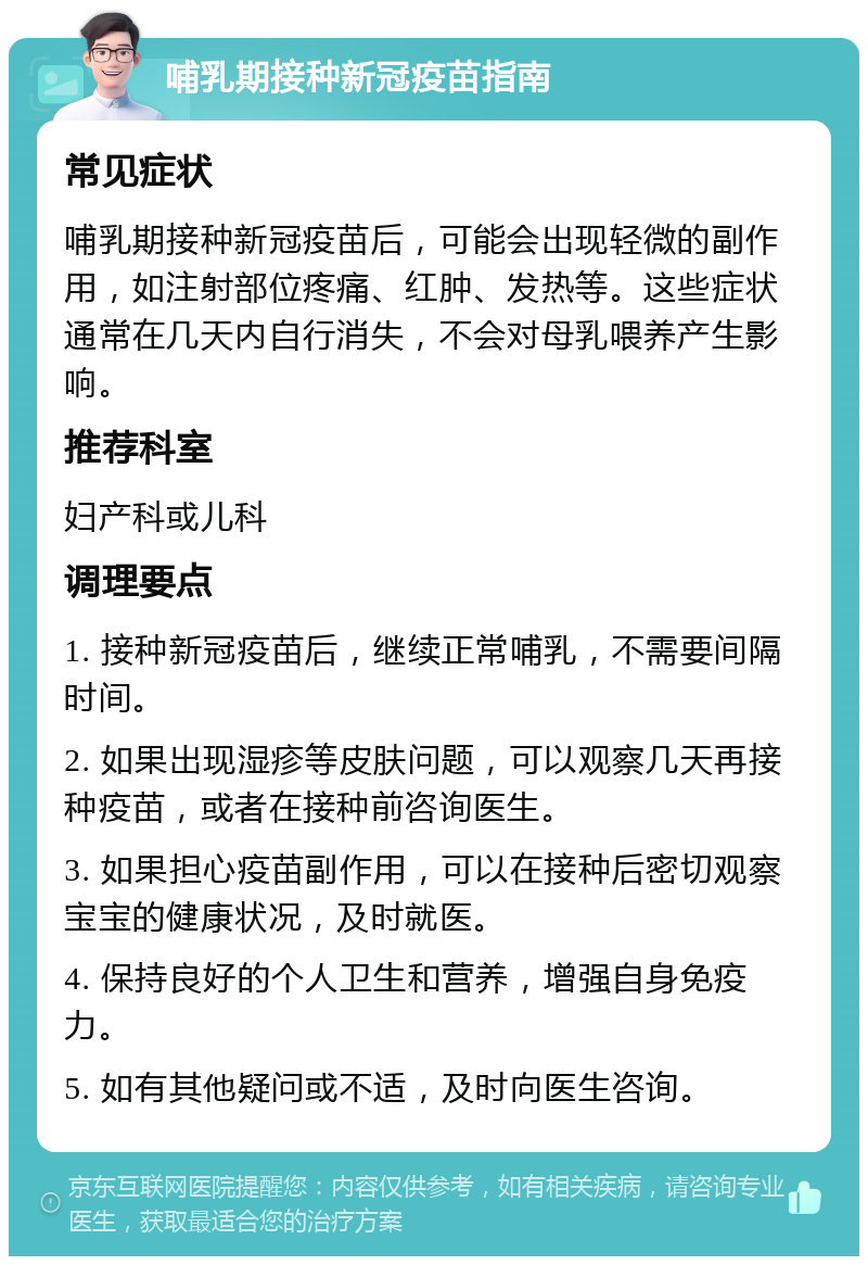 哺乳期接种新冠疫苗指南 常见症状 哺乳期接种新冠疫苗后，可能会出现轻微的副作用，如注射部位疼痛、红肿、发热等。这些症状通常在几天内自行消失，不会对母乳喂养产生影响。 推荐科室 妇产科或儿科 调理要点 1. 接种新冠疫苗后，继续正常哺乳，不需要间隔时间。 2. 如果出现湿疹等皮肤问题，可以观察几天再接种疫苗，或者在接种前咨询医生。 3. 如果担心疫苗副作用，可以在接种后密切观察宝宝的健康状况，及时就医。 4. 保持良好的个人卫生和营养，增强自身免疫力。 5. 如有其他疑问或不适，及时向医生咨询。