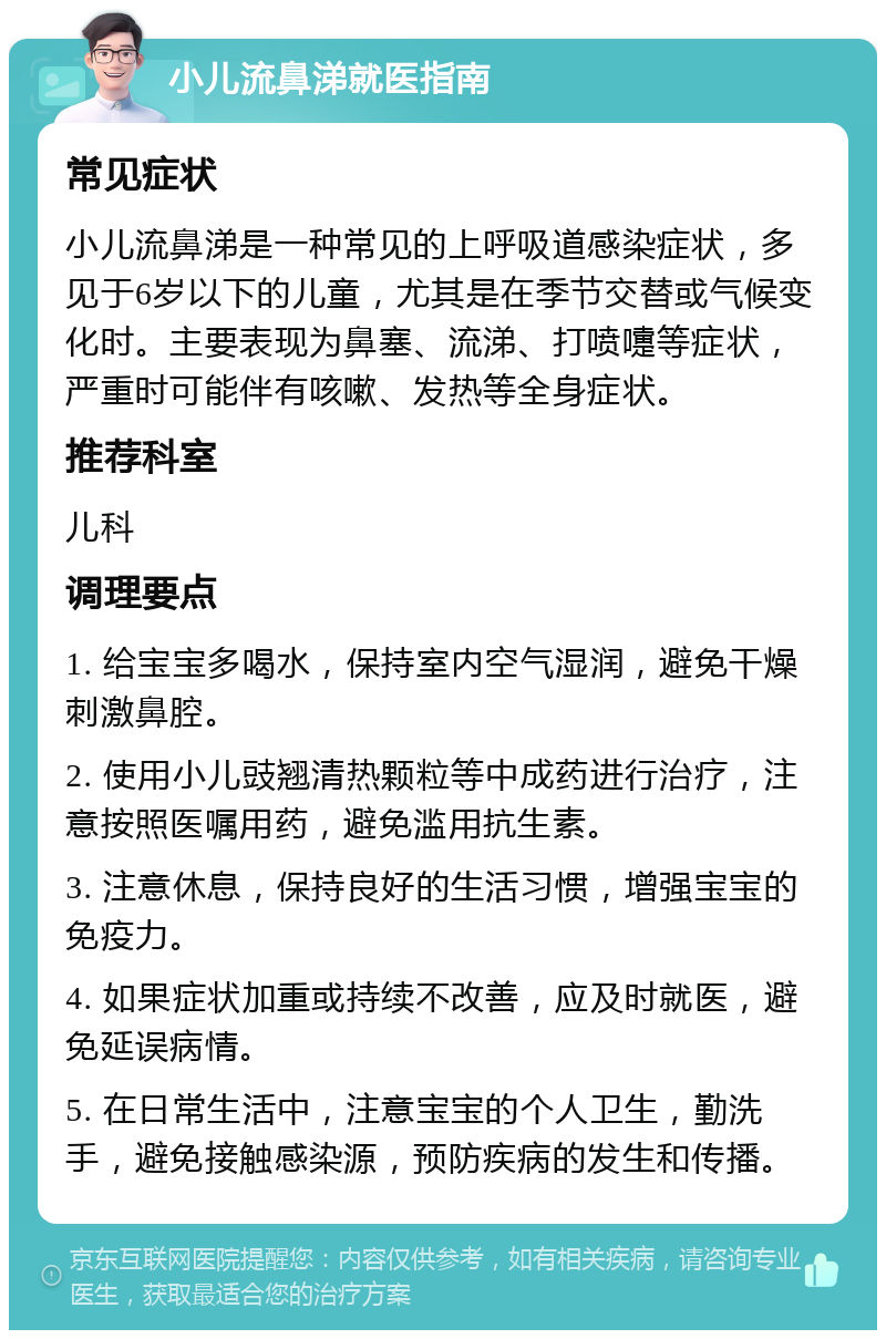 小儿流鼻涕就医指南 常见症状 小儿流鼻涕是一种常见的上呼吸道感染症状，多见于6岁以下的儿童，尤其是在季节交替或气候变化时。主要表现为鼻塞、流涕、打喷嚏等症状，严重时可能伴有咳嗽、发热等全身症状。 推荐科室 儿科 调理要点 1. 给宝宝多喝水，保持室内空气湿润，避免干燥刺激鼻腔。 2. 使用小儿豉翘清热颗粒等中成药进行治疗，注意按照医嘱用药，避免滥用抗生素。 3. 注意休息，保持良好的生活习惯，增强宝宝的免疫力。 4. 如果症状加重或持续不改善，应及时就医，避免延误病情。 5. 在日常生活中，注意宝宝的个人卫生，勤洗手，避免接触感染源，预防疾病的发生和传播。