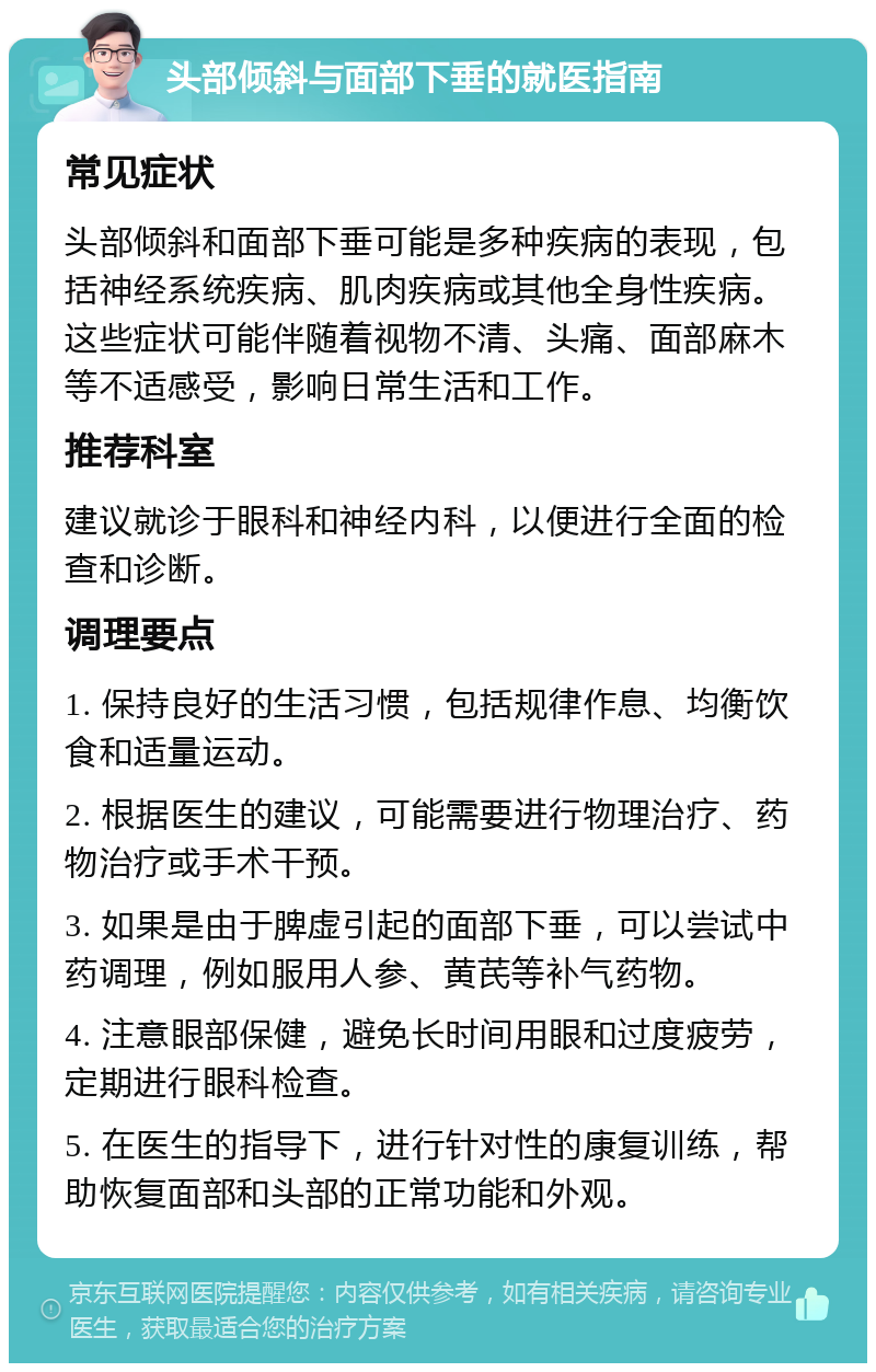 头部倾斜与面部下垂的就医指南 常见症状 头部倾斜和面部下垂可能是多种疾病的表现，包括神经系统疾病、肌肉疾病或其他全身性疾病。这些症状可能伴随着视物不清、头痛、面部麻木等不适感受，影响日常生活和工作。 推荐科室 建议就诊于眼科和神经内科，以便进行全面的检查和诊断。 调理要点 1. 保持良好的生活习惯，包括规律作息、均衡饮食和适量运动。 2. 根据医生的建议，可能需要进行物理治疗、药物治疗或手术干预。 3. 如果是由于脾虚引起的面部下垂，可以尝试中药调理，例如服用人参、黄芪等补气药物。 4. 注意眼部保健，避免长时间用眼和过度疲劳，定期进行眼科检查。 5. 在医生的指导下，进行针对性的康复训练，帮助恢复面部和头部的正常功能和外观。