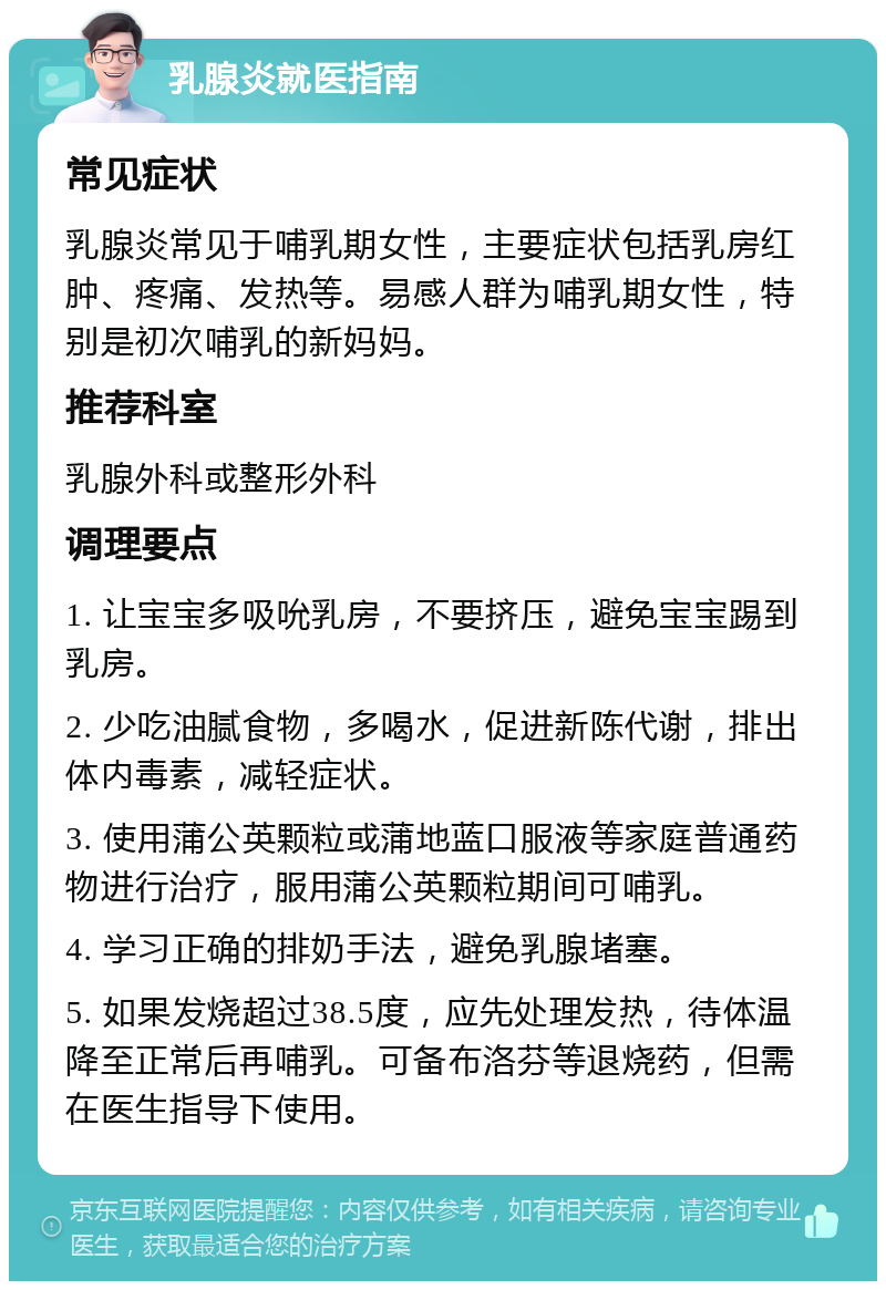 乳腺炎就医指南 常见症状 乳腺炎常见于哺乳期女性，主要症状包括乳房红肿、疼痛、发热等。易感人群为哺乳期女性，特别是初次哺乳的新妈妈。 推荐科室 乳腺外科或整形外科 调理要点 1. 让宝宝多吸吮乳房，不要挤压，避免宝宝踢到乳房。 2. 少吃油腻食物，多喝水，促进新陈代谢，排出体内毒素，减轻症状。 3. 使用蒲公英颗粒或蒲地蓝口服液等家庭普通药物进行治疗，服用蒲公英颗粒期间可哺乳。 4. 学习正确的排奶手法，避免乳腺堵塞。 5. 如果发烧超过38.5度，应先处理发热，待体温降至正常后再哺乳。可备布洛芬等退烧药，但需在医生指导下使用。