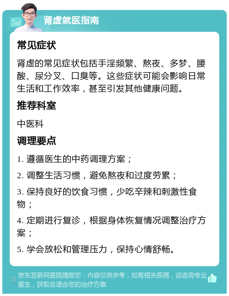 肾虚就医指南 常见症状 肾虚的常见症状包括手淫频繁、熬夜、多梦、腰酸、尿分叉、口臭等。这些症状可能会影响日常生活和工作效率，甚至引发其他健康问题。 推荐科室 中医科 调理要点 1. 遵循医生的中药调理方案； 2. 调整生活习惯，避免熬夜和过度劳累； 3. 保持良好的饮食习惯，少吃辛辣和刺激性食物； 4. 定期进行复诊，根据身体恢复情况调整治疗方案； 5. 学会放松和管理压力，保持心情舒畅。