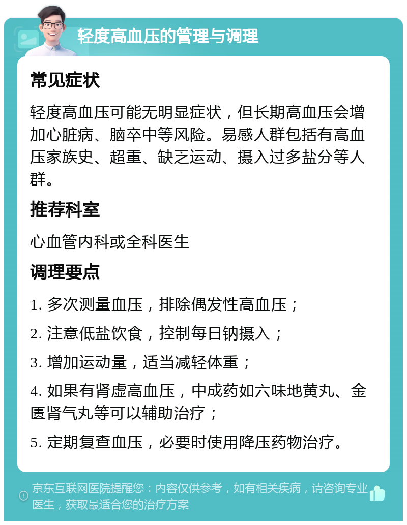 轻度高血压的管理与调理 常见症状 轻度高血压可能无明显症状，但长期高血压会增加心脏病、脑卒中等风险。易感人群包括有高血压家族史、超重、缺乏运动、摄入过多盐分等人群。 推荐科室 心血管内科或全科医生 调理要点 1. 多次测量血压，排除偶发性高血压； 2. 注意低盐饮食，控制每日钠摄入； 3. 增加运动量，适当减轻体重； 4. 如果有肾虚高血压，中成药如六味地黄丸、金匮肾气丸等可以辅助治疗； 5. 定期复查血压，必要时使用降压药物治疗。