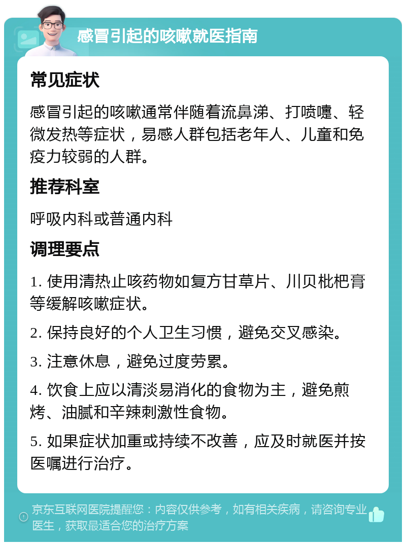 感冒引起的咳嗽就医指南 常见症状 感冒引起的咳嗽通常伴随着流鼻涕、打喷嚏、轻微发热等症状，易感人群包括老年人、儿童和免疫力较弱的人群。 推荐科室 呼吸内科或普通内科 调理要点 1. 使用清热止咳药物如复方甘草片、川贝枇杷膏等缓解咳嗽症状。 2. 保持良好的个人卫生习惯，避免交叉感染。 3. 注意休息，避免过度劳累。 4. 饮食上应以清淡易消化的食物为主，避免煎烤、油腻和辛辣刺激性食物。 5. 如果症状加重或持续不改善，应及时就医并按医嘱进行治疗。