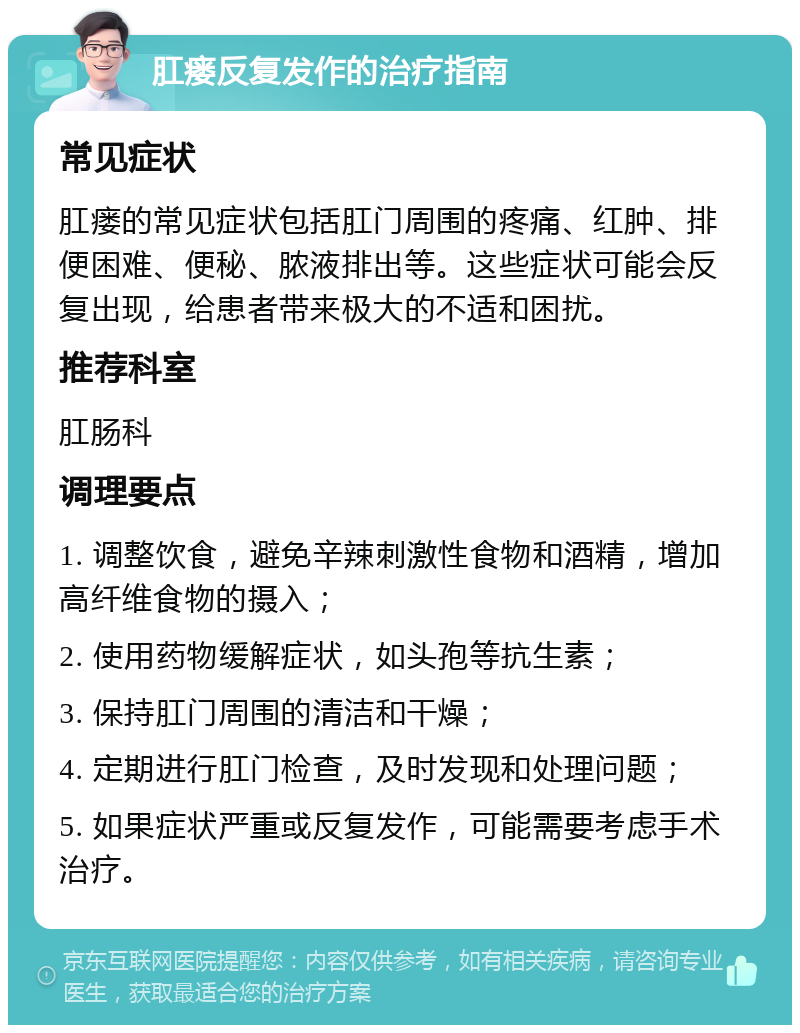 肛瘘反复发作的治疗指南 常见症状 肛瘘的常见症状包括肛门周围的疼痛、红肿、排便困难、便秘、脓液排出等。这些症状可能会反复出现，给患者带来极大的不适和困扰。 推荐科室 肛肠科 调理要点 1. 调整饮食，避免辛辣刺激性食物和酒精，增加高纤维食物的摄入； 2. 使用药物缓解症状，如头孢等抗生素； 3. 保持肛门周围的清洁和干燥； 4. 定期进行肛门检查，及时发现和处理问题； 5. 如果症状严重或反复发作，可能需要考虑手术治疗。