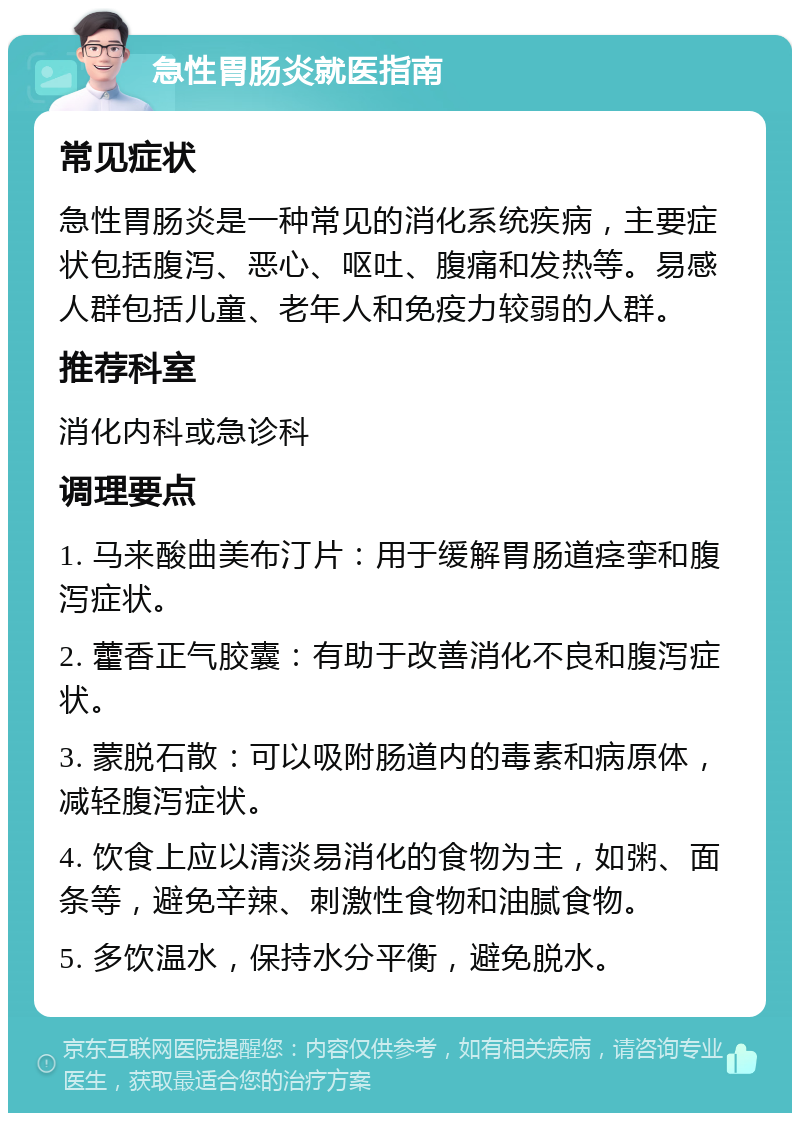 急性胃肠炎就医指南 常见症状 急性胃肠炎是一种常见的消化系统疾病，主要症状包括腹泻、恶心、呕吐、腹痛和发热等。易感人群包括儿童、老年人和免疫力较弱的人群。 推荐科室 消化内科或急诊科 调理要点 1. 马来酸曲美布汀片：用于缓解胃肠道痉挛和腹泻症状。 2. 藿香正气胶囊：有助于改善消化不良和腹泻症状。 3. 蒙脱石散：可以吸附肠道内的毒素和病原体，减轻腹泻症状。 4. 饮食上应以清淡易消化的食物为主，如粥、面条等，避免辛辣、刺激性食物和油腻食物。 5. 多饮温水，保持水分平衡，避免脱水。