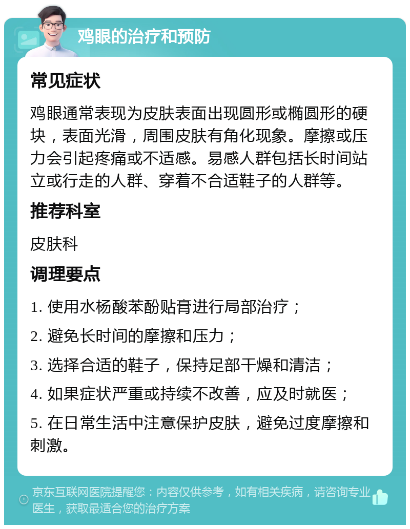 鸡眼的治疗和预防 常见症状 鸡眼通常表现为皮肤表面出现圆形或椭圆形的硬块，表面光滑，周围皮肤有角化现象。摩擦或压力会引起疼痛或不适感。易感人群包括长时间站立或行走的人群、穿着不合适鞋子的人群等。 推荐科室 皮肤科 调理要点 1. 使用水杨酸苯酚贴膏进行局部治疗； 2. 避免长时间的摩擦和压力； 3. 选择合适的鞋子，保持足部干燥和清洁； 4. 如果症状严重或持续不改善，应及时就医； 5. 在日常生活中注意保护皮肤，避免过度摩擦和刺激。