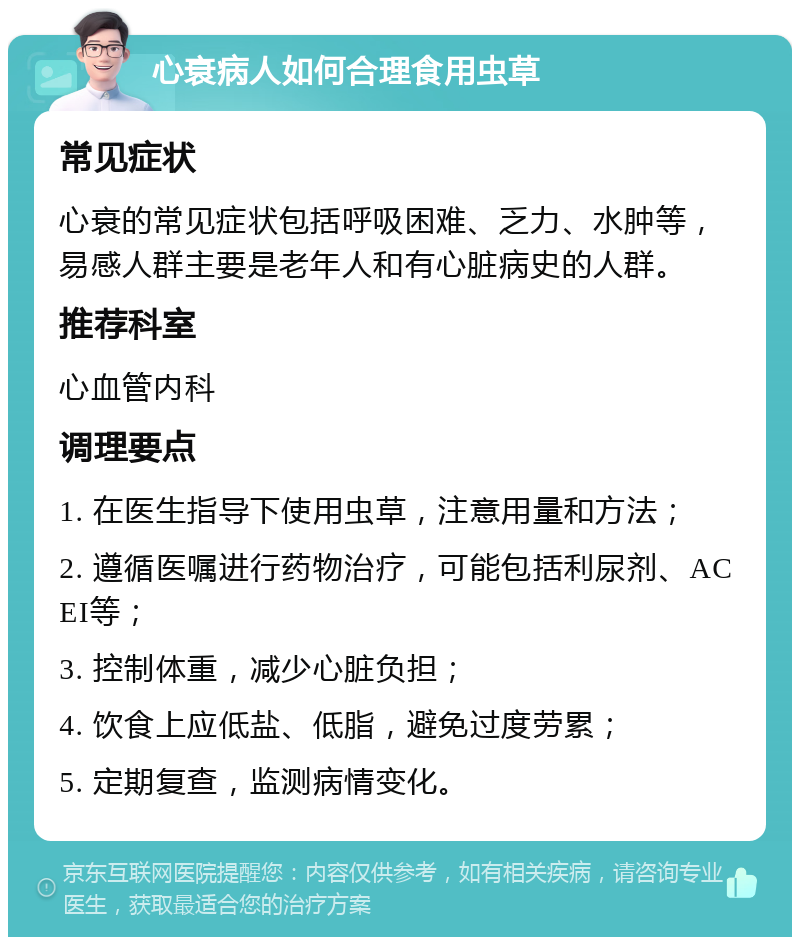 心衰病人如何合理食用虫草 常见症状 心衰的常见症状包括呼吸困难、乏力、水肿等，易感人群主要是老年人和有心脏病史的人群。 推荐科室 心血管内科 调理要点 1. 在医生指导下使用虫草，注意用量和方法； 2. 遵循医嘱进行药物治疗，可能包括利尿剂、ACEI等； 3. 控制体重，减少心脏负担； 4. 饮食上应低盐、低脂，避免过度劳累； 5. 定期复查，监测病情变化。