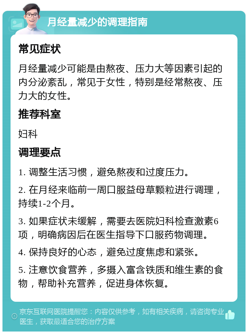 月经量减少的调理指南 常见症状 月经量减少可能是由熬夜、压力大等因素引起的内分泌紊乱，常见于女性，特别是经常熬夜、压力大的女性。 推荐科室 妇科 调理要点 1. 调整生活习惯，避免熬夜和过度压力。 2. 在月经来临前一周口服益母草颗粒进行调理，持续1-2个月。 3. 如果症状未缓解，需要去医院妇科检查激素6项，明确病因后在医生指导下口服药物调理。 4. 保持良好的心态，避免过度焦虑和紧张。 5. 注意饮食营养，多摄入富含铁质和维生素的食物，帮助补充营养，促进身体恢复。