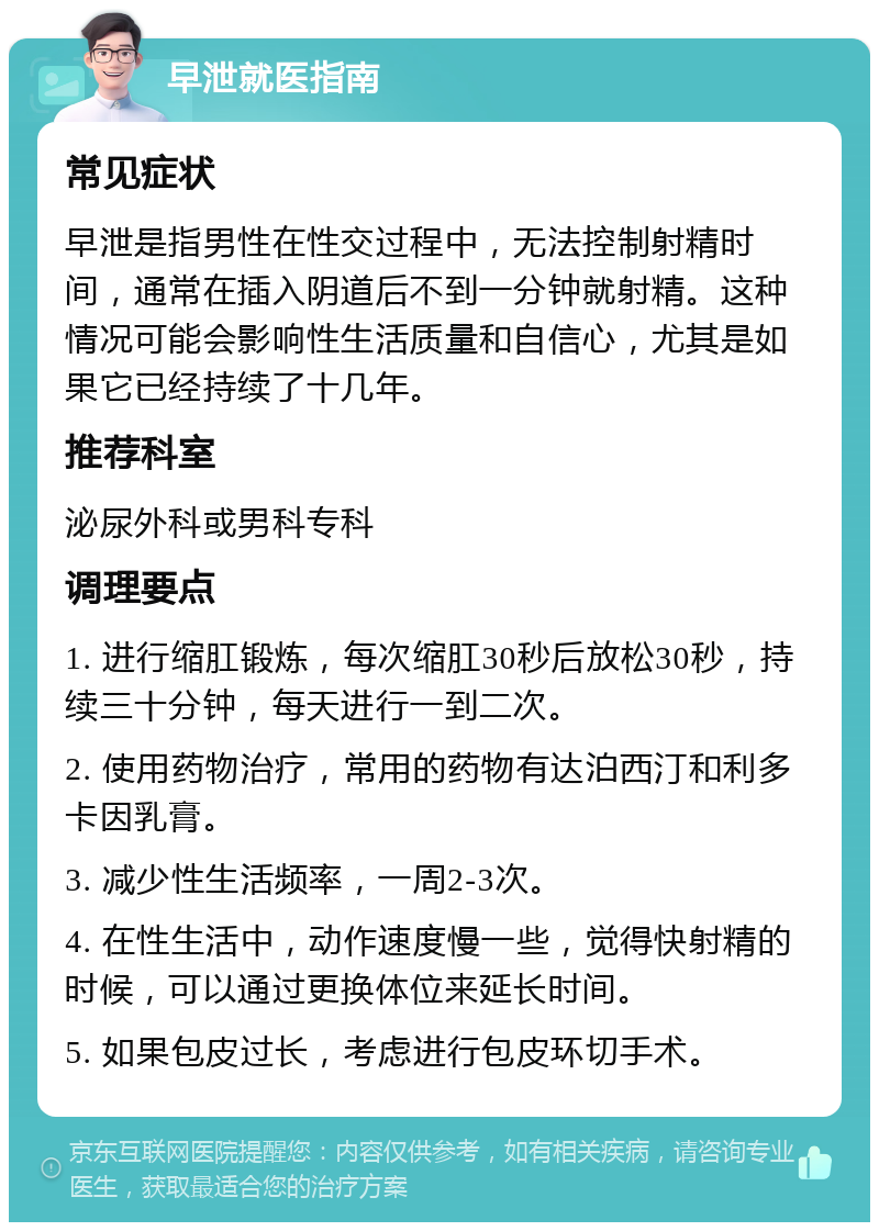 早泄就医指南 常见症状 早泄是指男性在性交过程中，无法控制射精时间，通常在插入阴道后不到一分钟就射精。这种情况可能会影响性生活质量和自信心，尤其是如果它已经持续了十几年。 推荐科室 泌尿外科或男科专科 调理要点 1. 进行缩肛锻炼，每次缩肛30秒后放松30秒，持续三十分钟，每天进行一到二次。 2. 使用药物治疗，常用的药物有达泊西汀和利多卡因乳膏。 3. 减少性生活频率，一周2-3次。 4. 在性生活中，动作速度慢一些，觉得快射精的时候，可以通过更换体位来延长时间。 5. 如果包皮过长，考虑进行包皮环切手术。