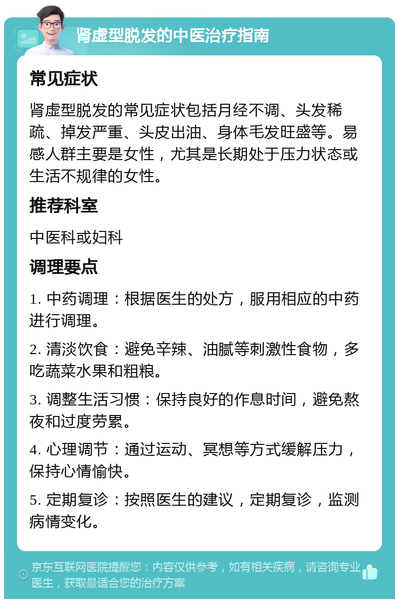 肾虚型脱发的中医治疗指南 常见症状 肾虚型脱发的常见症状包括月经不调、头发稀疏、掉发严重、头皮出油、身体毛发旺盛等。易感人群主要是女性，尤其是长期处于压力状态或生活不规律的女性。 推荐科室 中医科或妇科 调理要点 1. 中药调理：根据医生的处方，服用相应的中药进行调理。 2. 清淡饮食：避免辛辣、油腻等刺激性食物，多吃蔬菜水果和粗粮。 3. 调整生活习惯：保持良好的作息时间，避免熬夜和过度劳累。 4. 心理调节：通过运动、冥想等方式缓解压力，保持心情愉快。 5. 定期复诊：按照医生的建议，定期复诊，监测病情变化。