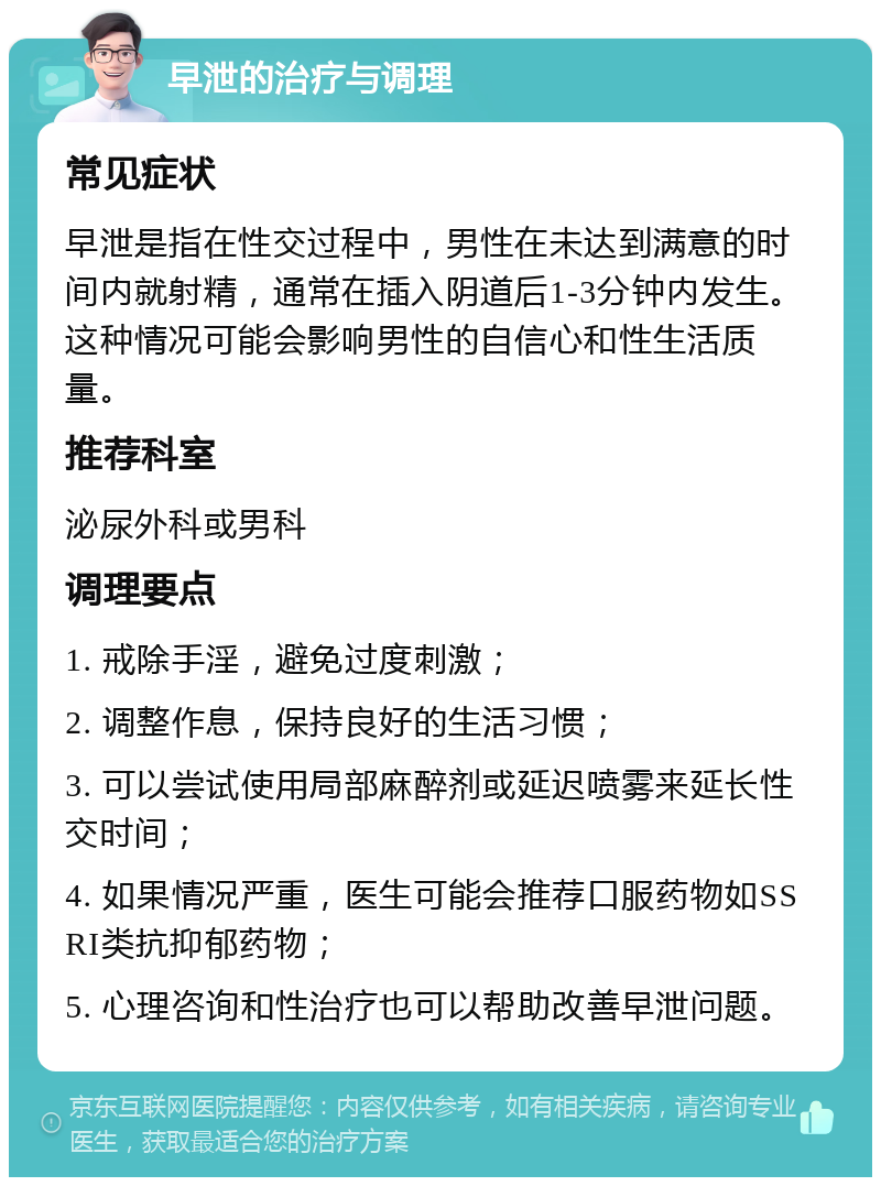 早泄的治疗与调理 常见症状 早泄是指在性交过程中，男性在未达到满意的时间内就射精，通常在插入阴道后1-3分钟内发生。这种情况可能会影响男性的自信心和性生活质量。 推荐科室 泌尿外科或男科 调理要点 1. 戒除手淫，避免过度刺激； 2. 调整作息，保持良好的生活习惯； 3. 可以尝试使用局部麻醉剂或延迟喷雾来延长性交时间； 4. 如果情况严重，医生可能会推荐口服药物如SSRI类抗抑郁药物； 5. 心理咨询和性治疗也可以帮助改善早泄问题。