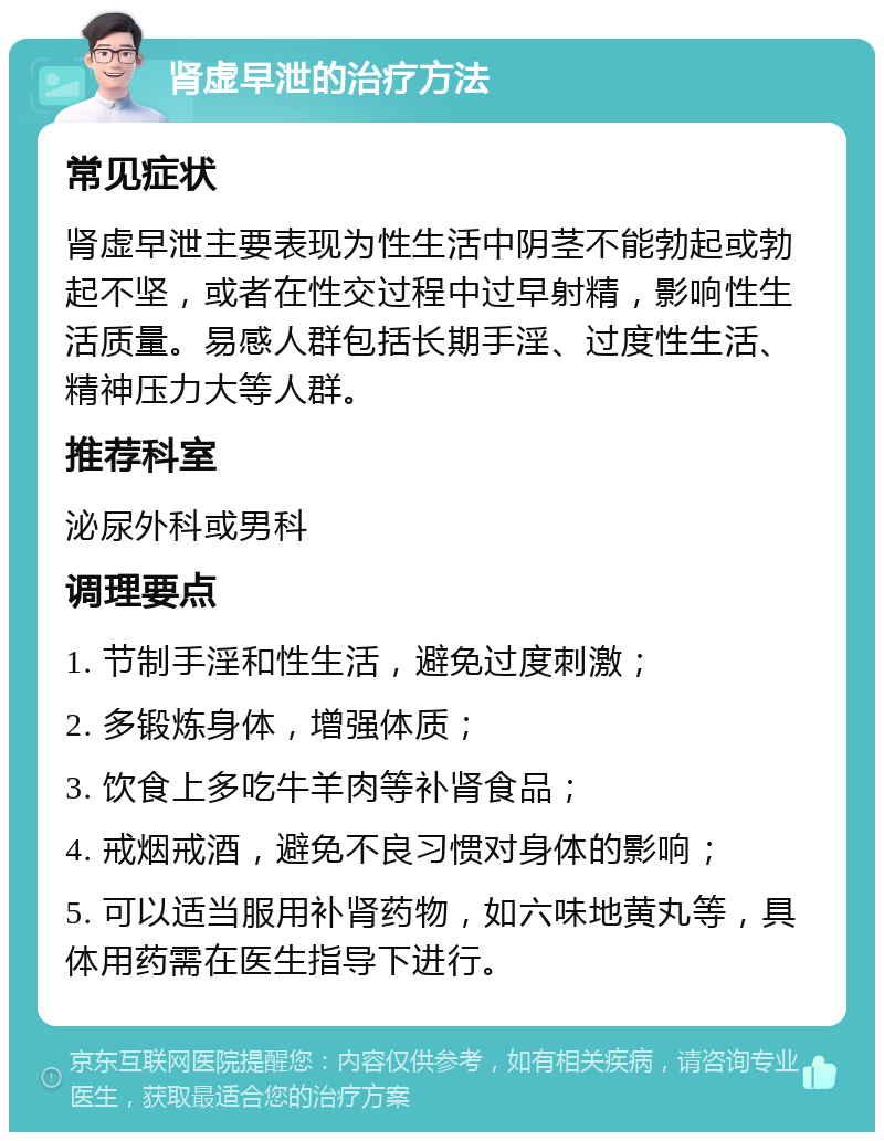 肾虚早泄的治疗方法 常见症状 肾虚早泄主要表现为性生活中阴茎不能勃起或勃起不坚，或者在性交过程中过早射精，影响性生活质量。易感人群包括长期手淫、过度性生活、精神压力大等人群。 推荐科室 泌尿外科或男科 调理要点 1. 节制手淫和性生活，避免过度刺激； 2. 多锻炼身体，增强体质； 3. 饮食上多吃牛羊肉等补肾食品； 4. 戒烟戒酒，避免不良习惯对身体的影响； 5. 可以适当服用补肾药物，如六味地黄丸等，具体用药需在医生指导下进行。