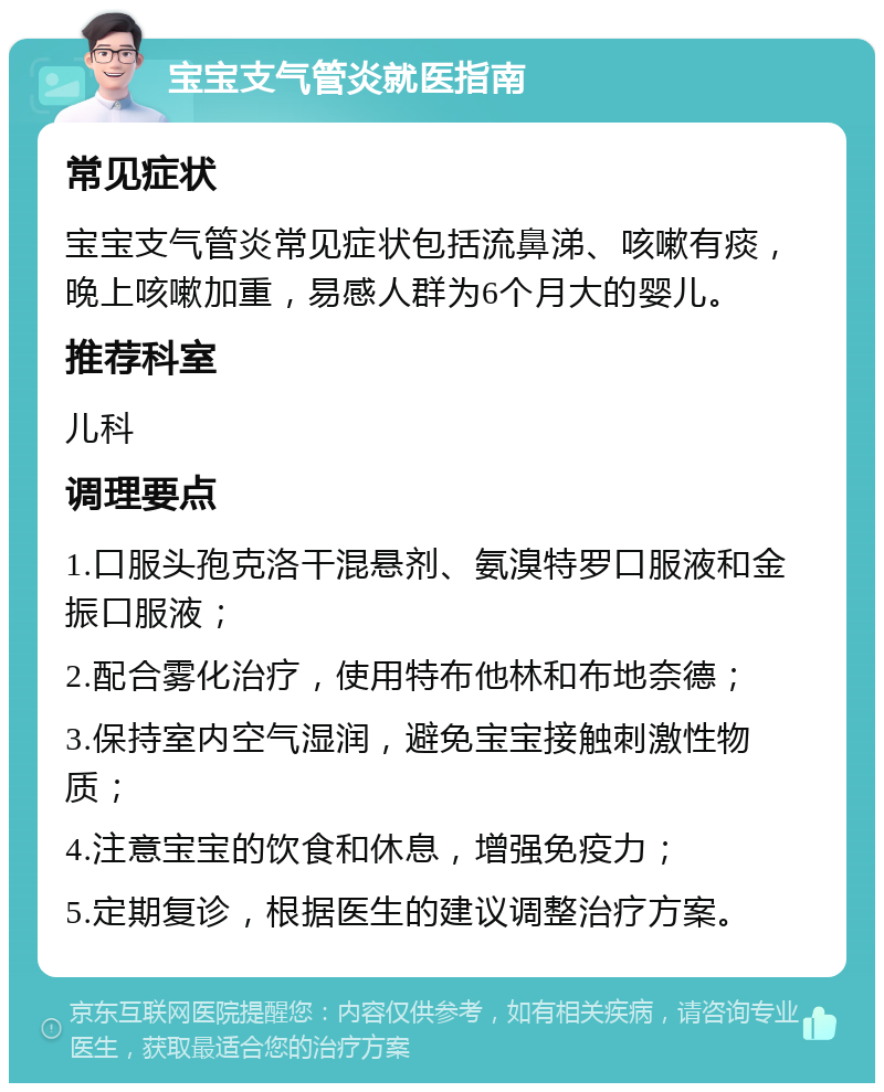 宝宝支气管炎就医指南 常见症状 宝宝支气管炎常见症状包括流鼻涕、咳嗽有痰，晚上咳嗽加重，易感人群为6个月大的婴儿。 推荐科室 儿科 调理要点 1.口服头孢克洛干混悬剂、氨溴特罗口服液和金振口服液； 2.配合雾化治疗，使用特布他林和布地奈德； 3.保持室内空气湿润，避免宝宝接触刺激性物质； 4.注意宝宝的饮食和休息，增强免疫力； 5.定期复诊，根据医生的建议调整治疗方案。