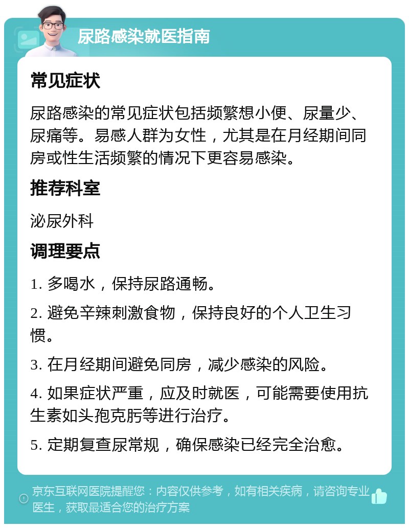 尿路感染就医指南 常见症状 尿路感染的常见症状包括频繁想小便、尿量少、尿痛等。易感人群为女性，尤其是在月经期间同房或性生活频繁的情况下更容易感染。 推荐科室 泌尿外科 调理要点 1. 多喝水，保持尿路通畅。 2. 避免辛辣刺激食物，保持良好的个人卫生习惯。 3. 在月经期间避免同房，减少感染的风险。 4. 如果症状严重，应及时就医，可能需要使用抗生素如头孢克肟等进行治疗。 5. 定期复查尿常规，确保感染已经完全治愈。