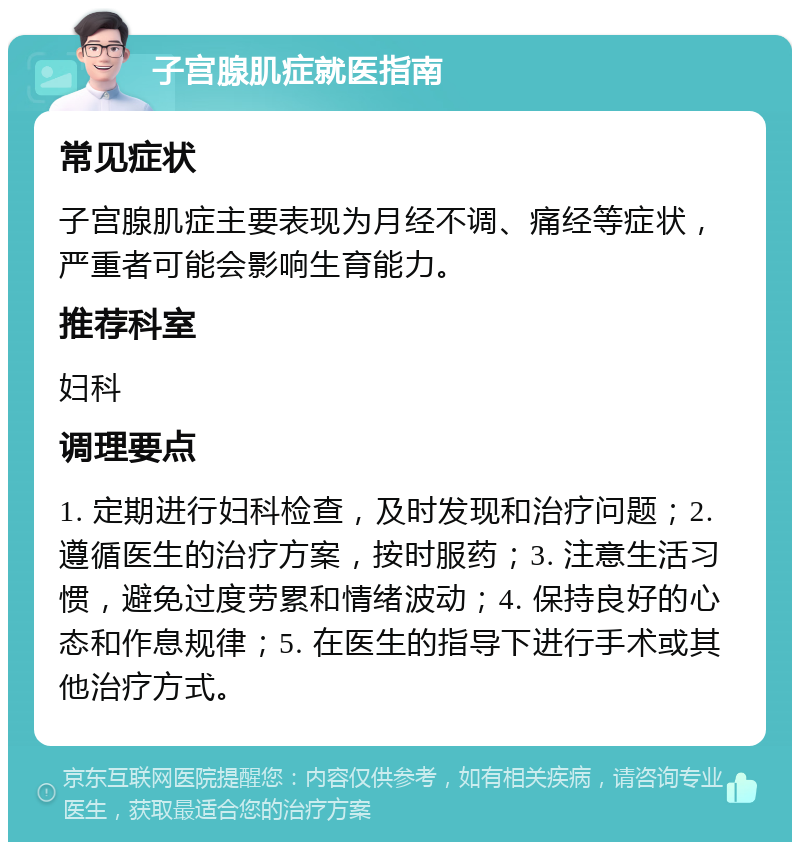 子宫腺肌症就医指南 常见症状 子宫腺肌症主要表现为月经不调、痛经等症状，严重者可能会影响生育能力。 推荐科室 妇科 调理要点 1. 定期进行妇科检查，及时发现和治疗问题；2. 遵循医生的治疗方案，按时服药；3. 注意生活习惯，避免过度劳累和情绪波动；4. 保持良好的心态和作息规律；5. 在医生的指导下进行手术或其他治疗方式。