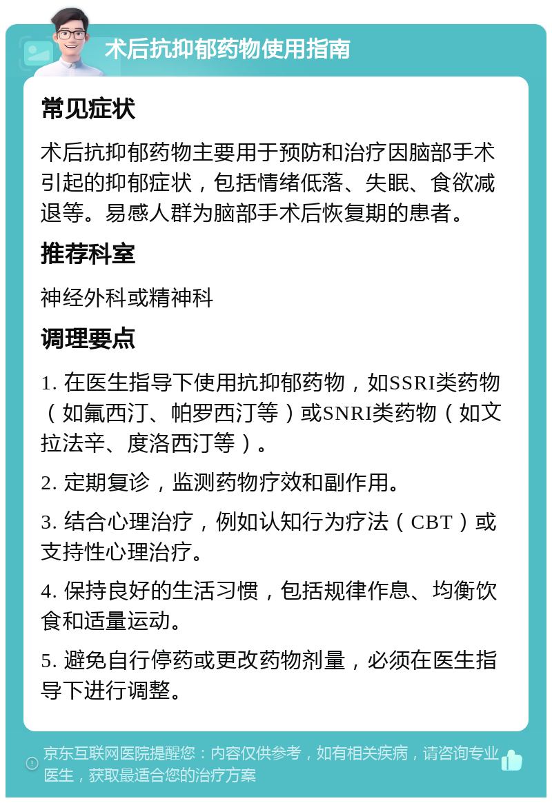 术后抗抑郁药物使用指南 常见症状 术后抗抑郁药物主要用于预防和治疗因脑部手术引起的抑郁症状，包括情绪低落、失眠、食欲减退等。易感人群为脑部手术后恢复期的患者。 推荐科室 神经外科或精神科 调理要点 1. 在医生指导下使用抗抑郁药物，如SSRI类药物（如氟西汀、帕罗西汀等）或SNRI类药物（如文拉法辛、度洛西汀等）。 2. 定期复诊，监测药物疗效和副作用。 3. 结合心理治疗，例如认知行为疗法（CBT）或支持性心理治疗。 4. 保持良好的生活习惯，包括规律作息、均衡饮食和适量运动。 5. 避免自行停药或更改药物剂量，必须在医生指导下进行调整。