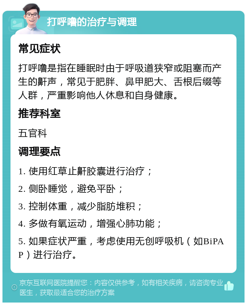 打呼噜的治疗与调理 常见症状 打呼噜是指在睡眠时由于呼吸道狭窄或阻塞而产生的鼾声，常见于肥胖、鼻甲肥大、舌根后缀等人群，严重影响他人休息和自身健康。 推荐科室 五官科 调理要点 1. 使用红草止鼾胶囊进行治疗； 2. 侧卧睡觉，避免平卧； 3. 控制体重，减少脂肪堆积； 4. 多做有氧运动，增强心肺功能； 5. 如果症状严重，考虑使用无创呼吸机（如BiPAP）进行治疗。