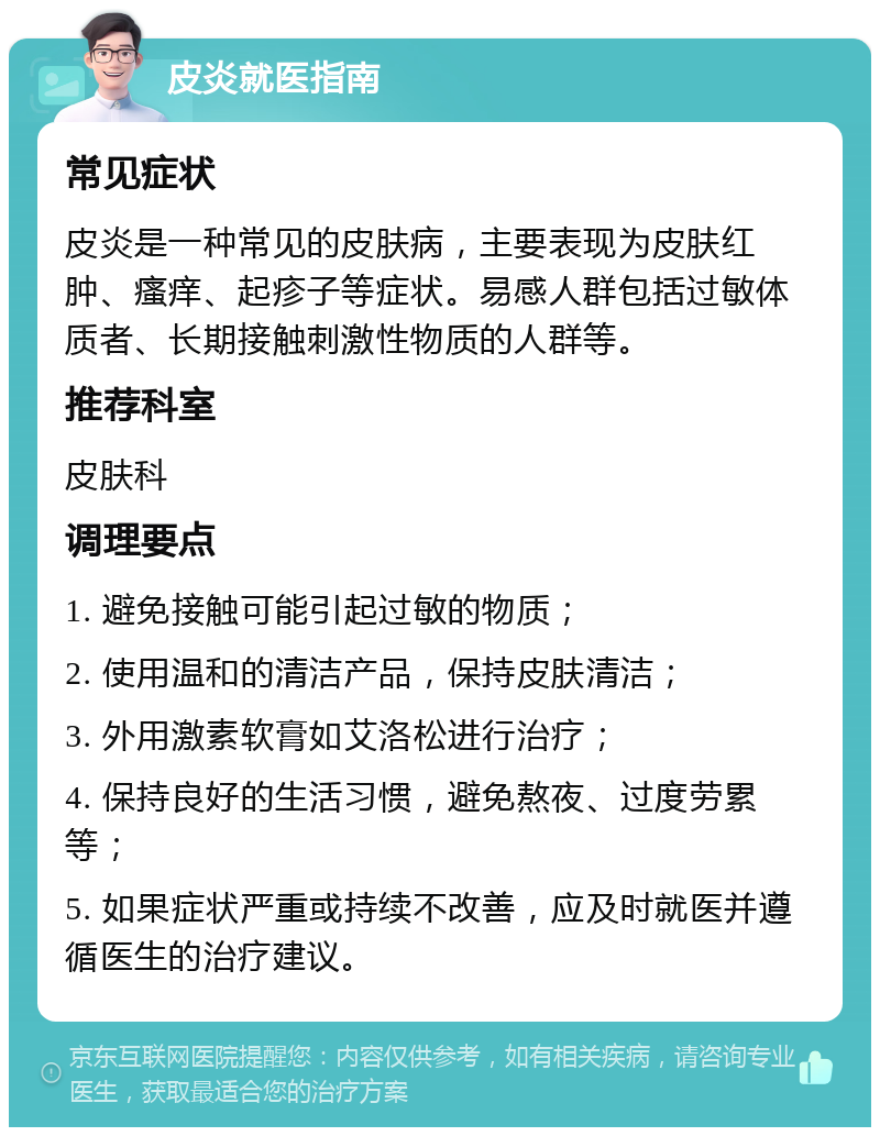 皮炎就医指南 常见症状 皮炎是一种常见的皮肤病，主要表现为皮肤红肿、瘙痒、起疹子等症状。易感人群包括过敏体质者、长期接触刺激性物质的人群等。 推荐科室 皮肤科 调理要点 1. 避免接触可能引起过敏的物质； 2. 使用温和的清洁产品，保持皮肤清洁； 3. 外用激素软膏如艾洛松进行治疗； 4. 保持良好的生活习惯，避免熬夜、过度劳累等； 5. 如果症状严重或持续不改善，应及时就医并遵循医生的治疗建议。