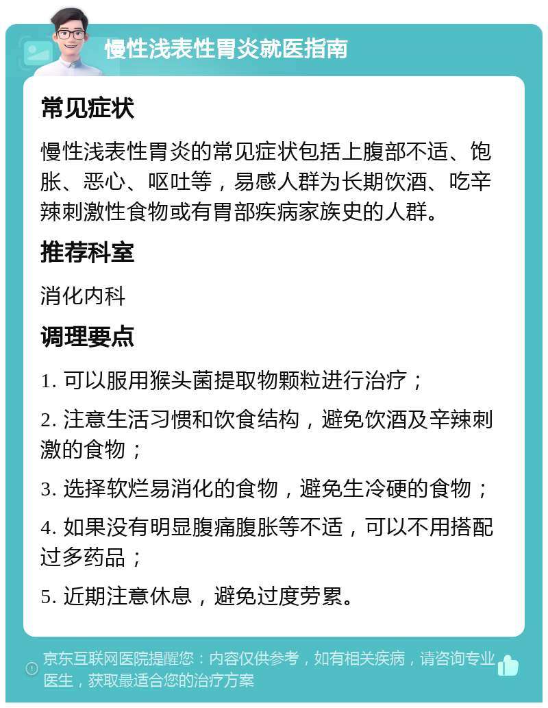 慢性浅表性胃炎就医指南 常见症状 慢性浅表性胃炎的常见症状包括上腹部不适、饱胀、恶心、呕吐等，易感人群为长期饮酒、吃辛辣刺激性食物或有胃部疾病家族史的人群。 推荐科室 消化内科 调理要点 1. 可以服用猴头菌提取物颗粒进行治疗； 2. 注意生活习惯和饮食结构，避免饮酒及辛辣刺激的食物； 3. 选择软烂易消化的食物，避免生冷硬的食物； 4. 如果没有明显腹痛腹胀等不适，可以不用搭配过多药品； 5. 近期注意休息，避免过度劳累。