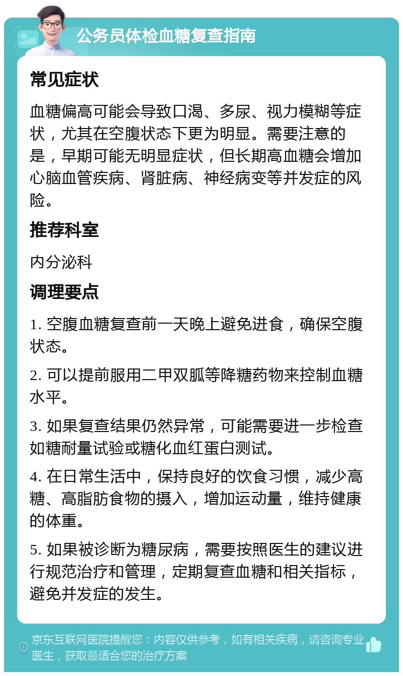 公务员体检血糖复查指南 常见症状 血糖偏高可能会导致口渴、多尿、视力模糊等症状，尤其在空腹状态下更为明显。需要注意的是，早期可能无明显症状，但长期高血糖会增加心脑血管疾病、肾脏病、神经病变等并发症的风险。 推荐科室 内分泌科 调理要点 1. 空腹血糖复查前一天晚上避免进食，确保空腹状态。 2. 可以提前服用二甲双胍等降糖药物来控制血糖水平。 3. 如果复查结果仍然异常，可能需要进一步检查如糖耐量试验或糖化血红蛋白测试。 4. 在日常生活中，保持良好的饮食习惯，减少高糖、高脂肪食物的摄入，增加运动量，维持健康的体重。 5. 如果被诊断为糖尿病，需要按照医生的建议进行规范治疗和管理，定期复查血糖和相关指标，避免并发症的发生。