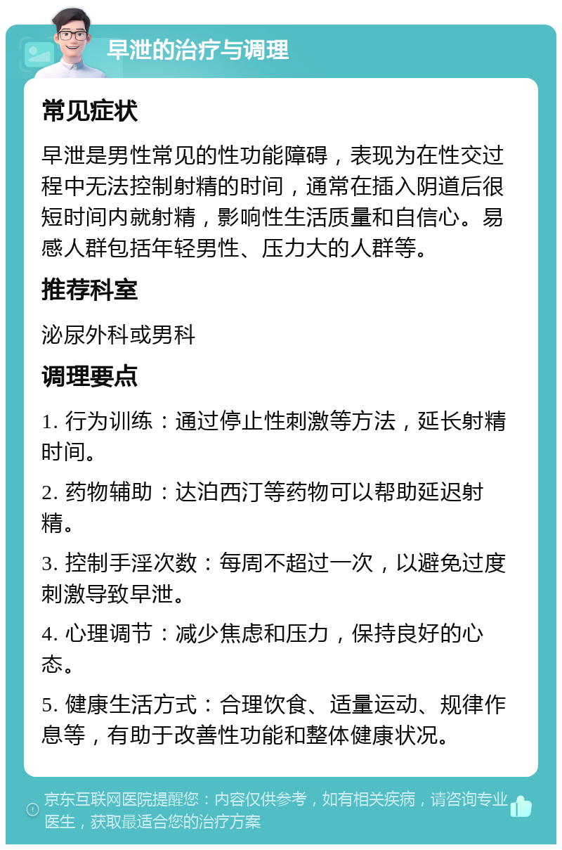 早泄的治疗与调理 常见症状 早泄是男性常见的性功能障碍，表现为在性交过程中无法控制射精的时间，通常在插入阴道后很短时间内就射精，影响性生活质量和自信心。易感人群包括年轻男性、压力大的人群等。 推荐科室 泌尿外科或男科 调理要点 1. 行为训练：通过停止性刺激等方法，延长射精时间。 2. 药物辅助：达泊西汀等药物可以帮助延迟射精。 3. 控制手淫次数：每周不超过一次，以避免过度刺激导致早泄。 4. 心理调节：减少焦虑和压力，保持良好的心态。 5. 健康生活方式：合理饮食、适量运动、规律作息等，有助于改善性功能和整体健康状况。