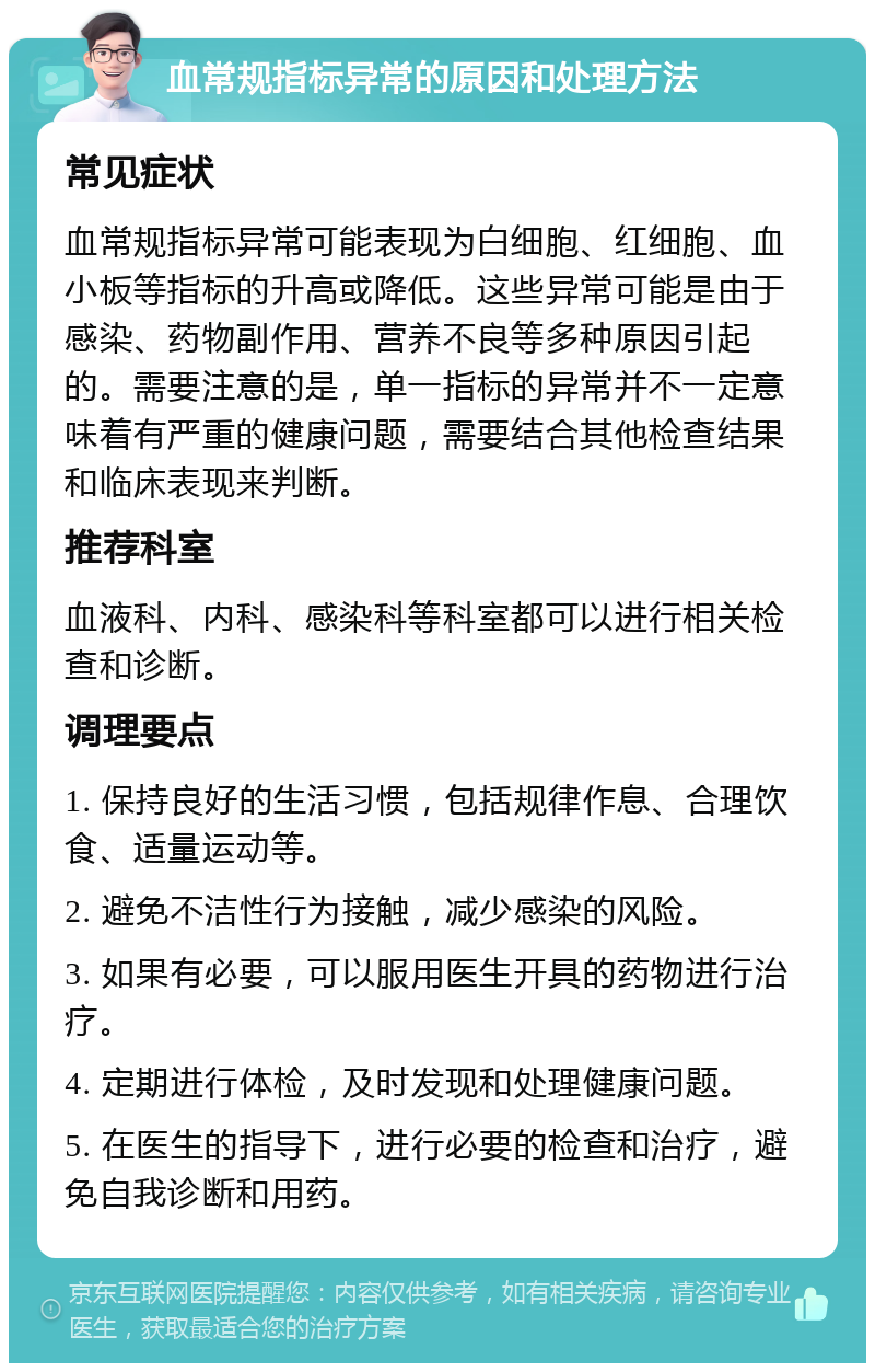 血常规指标异常的原因和处理方法 常见症状 血常规指标异常可能表现为白细胞、红细胞、血小板等指标的升高或降低。这些异常可能是由于感染、药物副作用、营养不良等多种原因引起的。需要注意的是，单一指标的异常并不一定意味着有严重的健康问题，需要结合其他检查结果和临床表现来判断。 推荐科室 血液科、内科、感染科等科室都可以进行相关检查和诊断。 调理要点 1. 保持良好的生活习惯，包括规律作息、合理饮食、适量运动等。 2. 避免不洁性行为接触，减少感染的风险。 3. 如果有必要，可以服用医生开具的药物进行治疗。 4. 定期进行体检，及时发现和处理健康问题。 5. 在医生的指导下，进行必要的检查和治疗，避免自我诊断和用药。