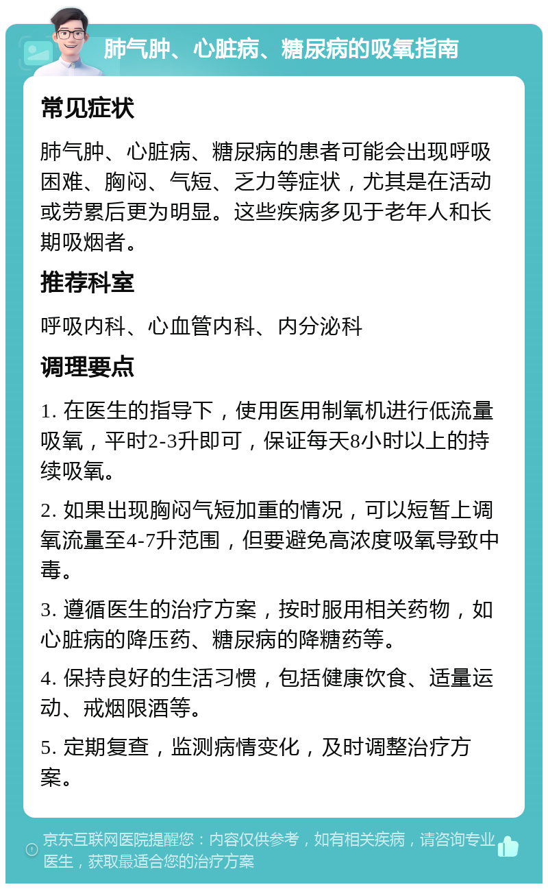 肺气肿、心脏病、糖尿病的吸氧指南 常见症状 肺气肿、心脏病、糖尿病的患者可能会出现呼吸困难、胸闷、气短、乏力等症状，尤其是在活动或劳累后更为明显。这些疾病多见于老年人和长期吸烟者。 推荐科室 呼吸内科、心血管内科、内分泌科 调理要点 1. 在医生的指导下，使用医用制氧机进行低流量吸氧，平时2-3升即可，保证每天8小时以上的持续吸氧。 2. 如果出现胸闷气短加重的情况，可以短暂上调氧流量至4-7升范围，但要避免高浓度吸氧导致中毒。 3. 遵循医生的治疗方案，按时服用相关药物，如心脏病的降压药、糖尿病的降糖药等。 4. 保持良好的生活习惯，包括健康饮食、适量运动、戒烟限酒等。 5. 定期复查，监测病情变化，及时调整治疗方案。