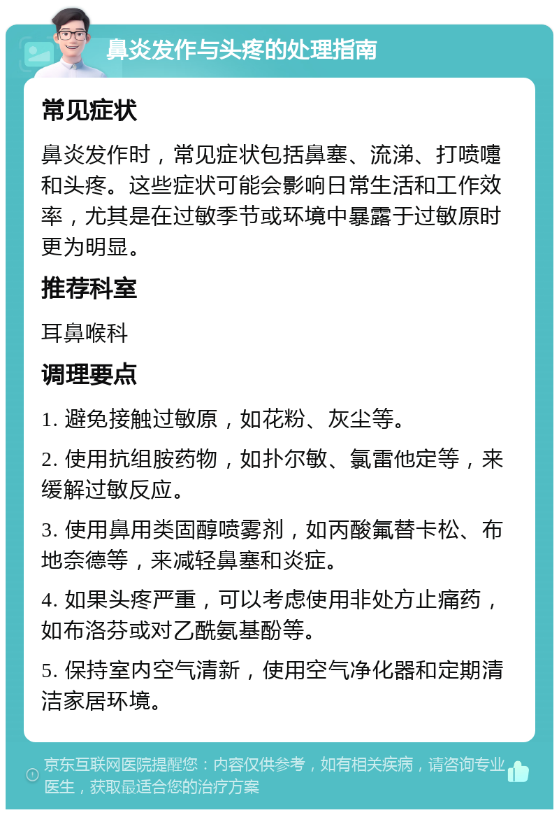 鼻炎发作与头疼的处理指南 常见症状 鼻炎发作时，常见症状包括鼻塞、流涕、打喷嚏和头疼。这些症状可能会影响日常生活和工作效率，尤其是在过敏季节或环境中暴露于过敏原时更为明显。 推荐科室 耳鼻喉科 调理要点 1. 避免接触过敏原，如花粉、灰尘等。 2. 使用抗组胺药物，如扑尔敏、氯雷他定等，来缓解过敏反应。 3. 使用鼻用类固醇喷雾剂，如丙酸氟替卡松、布地奈德等，来减轻鼻塞和炎症。 4. 如果头疼严重，可以考虑使用非处方止痛药，如布洛芬或对乙酰氨基酚等。 5. 保持室内空气清新，使用空气净化器和定期清洁家居环境。