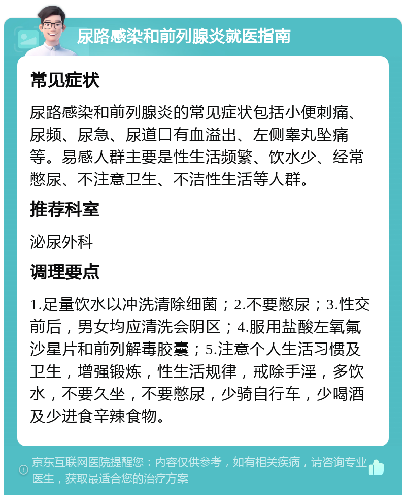 尿路感染和前列腺炎就医指南 常见症状 尿路感染和前列腺炎的常见症状包括小便刺痛、尿频、尿急、尿道口有血溢出、左侧睾丸坠痛等。易感人群主要是性生活频繁、饮水少、经常憋尿、不注意卫生、不洁性生活等人群。 推荐科室 泌尿外科 调理要点 1.足量饮水以冲洗清除细菌；2.不要憋尿；3.性交前后，男女均应清洗会阴区；4.服用盐酸左氧氟沙星片和前列解毒胶囊；5.注意个人生活习惯及卫生，增强锻炼，性生活规律，戒除手淫，多饮水，不要久坐，不要憋尿，少骑自行车，少喝酒及少进食辛辣食物。