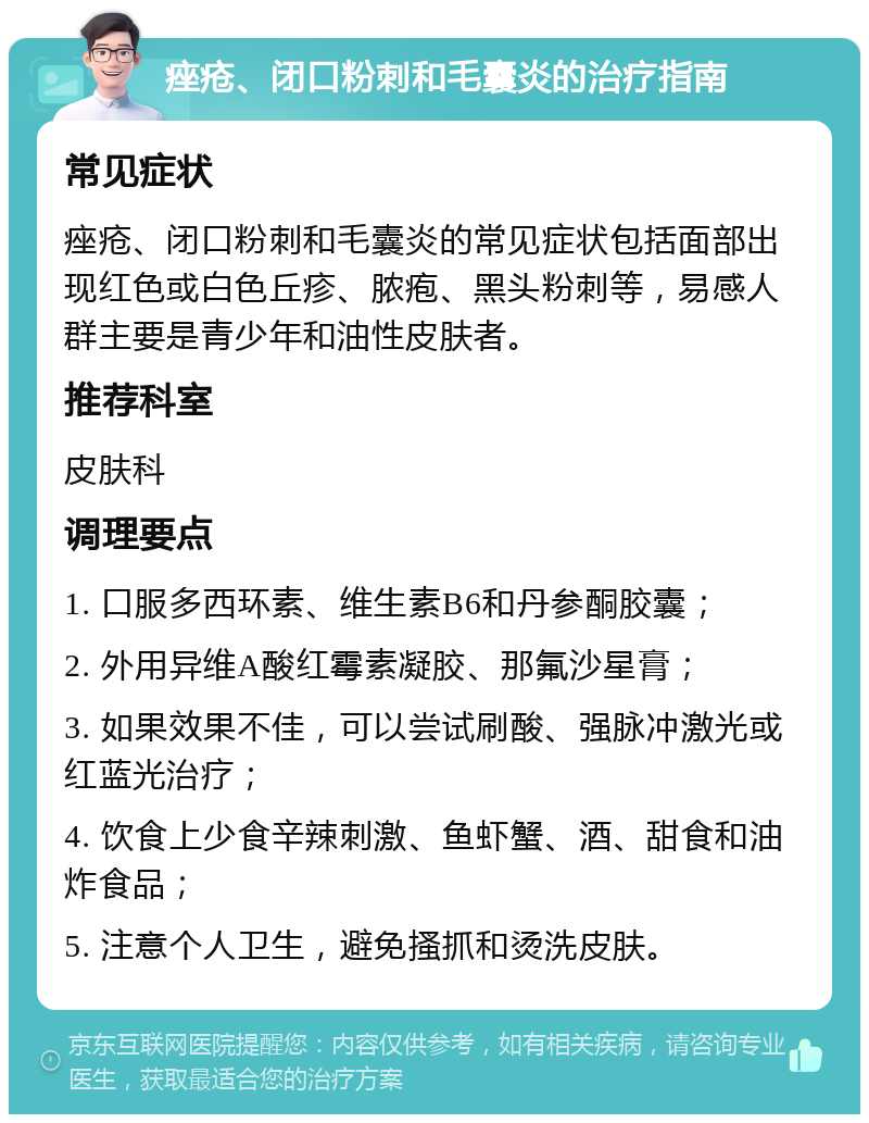 痤疮、闭口粉刺和毛囊炎的治疗指南 常见症状 痤疮、闭口粉刺和毛囊炎的常见症状包括面部出现红色或白色丘疹、脓疱、黑头粉刺等，易感人群主要是青少年和油性皮肤者。 推荐科室 皮肤科 调理要点 1. 口服多西环素、维生素B6和丹参酮胶囊； 2. 外用异维A酸红霉素凝胶、那氟沙星膏； 3. 如果效果不佳，可以尝试刷酸、强脉冲激光或红蓝光治疗； 4. 饮食上少食辛辣刺激、鱼虾蟹、酒、甜食和油炸食品； 5. 注意个人卫生，避免搔抓和烫洗皮肤。