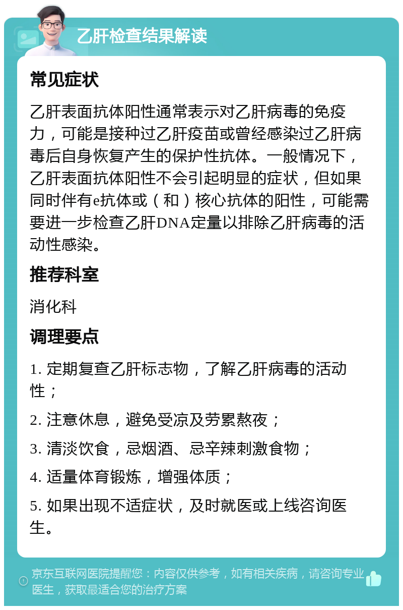 乙肝检查结果解读 常见症状 乙肝表面抗体阳性通常表示对乙肝病毒的免疫力，可能是接种过乙肝疫苗或曾经感染过乙肝病毒后自身恢复产生的保护性抗体。一般情况下，乙肝表面抗体阳性不会引起明显的症状，但如果同时伴有e抗体或（和）核心抗体的阳性，可能需要进一步检查乙肝DNA定量以排除乙肝病毒的活动性感染。 推荐科室 消化科 调理要点 1. 定期复查乙肝标志物，了解乙肝病毒的活动性； 2. 注意休息，避免受凉及劳累熬夜； 3. 清淡饮食，忌烟酒、忌辛辣刺激食物； 4. 适量体育锻炼，增强体质； 5. 如果出现不适症状，及时就医或上线咨询医生。