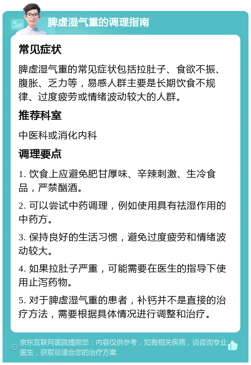 脾虚湿气重的调理指南 常见症状 脾虚湿气重的常见症状包括拉肚子、食欲不振、腹胀、乏力等，易感人群主要是长期饮食不规律、过度疲劳或情绪波动较大的人群。 推荐科室 中医科或消化内科 调理要点 1. 饮食上应避免肥甘厚味、辛辣刺激、生冷食品，严禁酗酒。 2. 可以尝试中药调理，例如使用具有祛湿作用的中药方。 3. 保持良好的生活习惯，避免过度疲劳和情绪波动较大。 4. 如果拉肚子严重，可能需要在医生的指导下使用止泻药物。 5. 对于脾虚湿气重的患者，补钙并不是直接的治疗方法，需要根据具体情况进行调整和治疗。