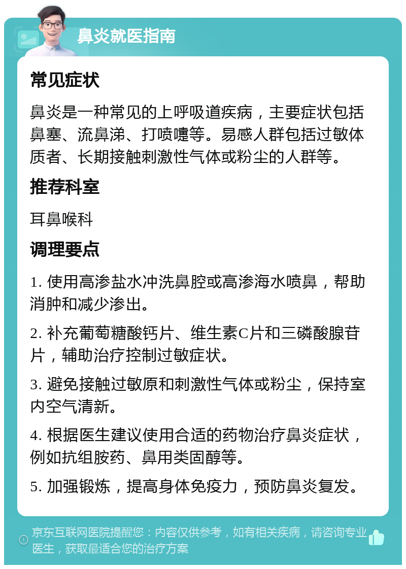 鼻炎就医指南 常见症状 鼻炎是一种常见的上呼吸道疾病，主要症状包括鼻塞、流鼻涕、打喷嚏等。易感人群包括过敏体质者、长期接触刺激性气体或粉尘的人群等。 推荐科室 耳鼻喉科 调理要点 1. 使用高渗盐水冲洗鼻腔或高渗海水喷鼻，帮助消肿和减少渗出。 2. 补充葡萄糖酸钙片、维生素C片和三磷酸腺苷片，辅助治疗控制过敏症状。 3. 避免接触过敏原和刺激性气体或粉尘，保持室内空气清新。 4. 根据医生建议使用合适的药物治疗鼻炎症状，例如抗组胺药、鼻用类固醇等。 5. 加强锻炼，提高身体免疫力，预防鼻炎复发。