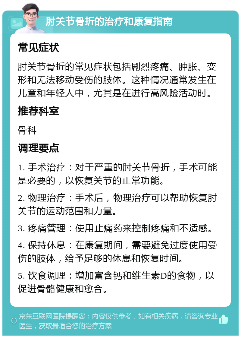 肘关节骨折的治疗和康复指南 常见症状 肘关节骨折的常见症状包括剧烈疼痛、肿胀、变形和无法移动受伤的肢体。这种情况通常发生在儿童和年轻人中，尤其是在进行高风险活动时。 推荐科室 骨科 调理要点 1. 手术治疗：对于严重的肘关节骨折，手术可能是必要的，以恢复关节的正常功能。 2. 物理治疗：手术后，物理治疗可以帮助恢复肘关节的运动范围和力量。 3. 疼痛管理：使用止痛药来控制疼痛和不适感。 4. 保持休息：在康复期间，需要避免过度使用受伤的肢体，给予足够的休息和恢复时间。 5. 饮食调理：增加富含钙和维生素D的食物，以促进骨骼健康和愈合。