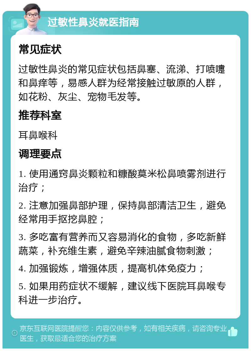 过敏性鼻炎就医指南 常见症状 过敏性鼻炎的常见症状包括鼻塞、流涕、打喷嚏和鼻痒等，易感人群为经常接触过敏原的人群，如花粉、灰尘、宠物毛发等。 推荐科室 耳鼻喉科 调理要点 1. 使用通窍鼻炎颗粒和糠酸莫米松鼻喷雾剂进行治疗； 2. 注意加强鼻部护理，保持鼻部清洁卫生，避免经常用手抠挖鼻腔； 3. 多吃富有营养而又容易消化的食物，多吃新鲜蔬菜，补充维生素，避免辛辣油腻食物刺激； 4. 加强锻炼，增强体质，提高机体免疫力； 5. 如果用药症状不缓解，建议线下医院耳鼻喉专科进一步治疗。