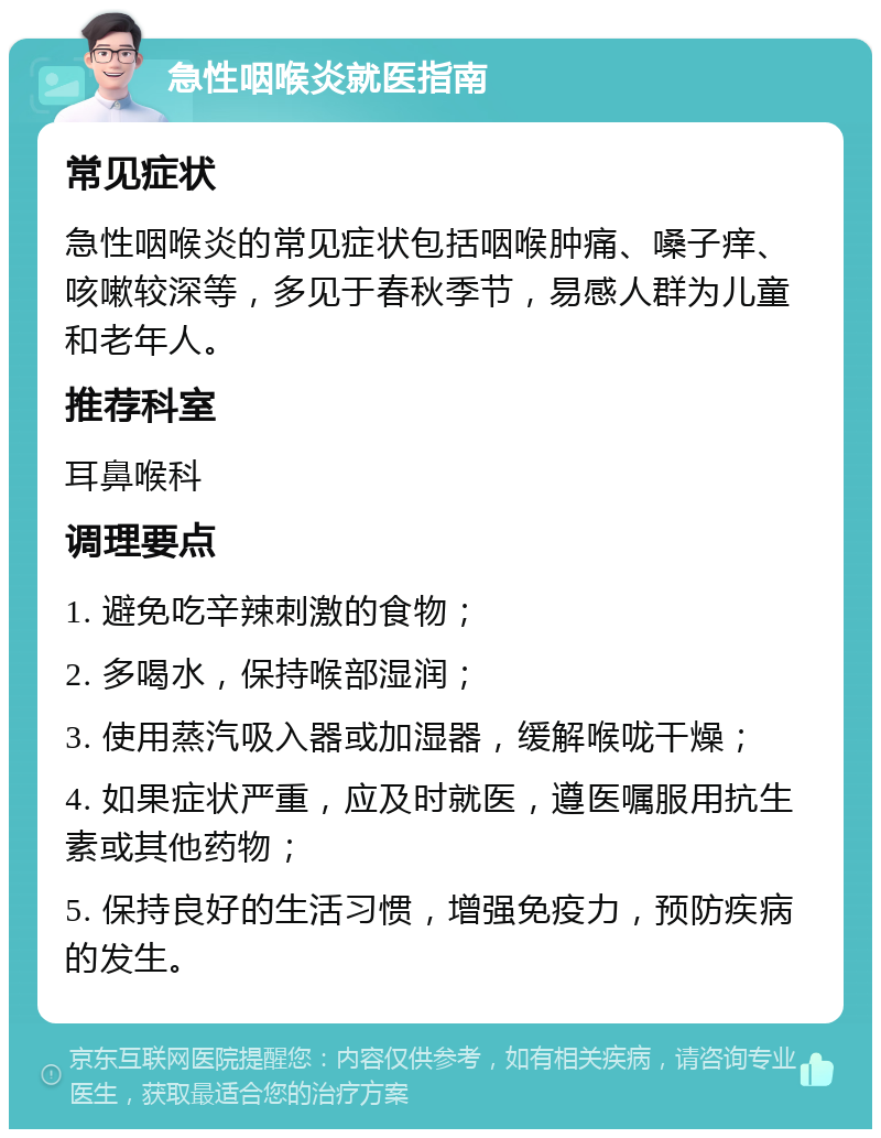 急性咽喉炎就医指南 常见症状 急性咽喉炎的常见症状包括咽喉肿痛、嗓子痒、咳嗽较深等，多见于春秋季节，易感人群为儿童和老年人。 推荐科室 耳鼻喉科 调理要点 1. 避免吃辛辣刺激的食物； 2. 多喝水，保持喉部湿润； 3. 使用蒸汽吸入器或加湿器，缓解喉咙干燥； 4. 如果症状严重，应及时就医，遵医嘱服用抗生素或其他药物； 5. 保持良好的生活习惯，增强免疫力，预防疾病的发生。