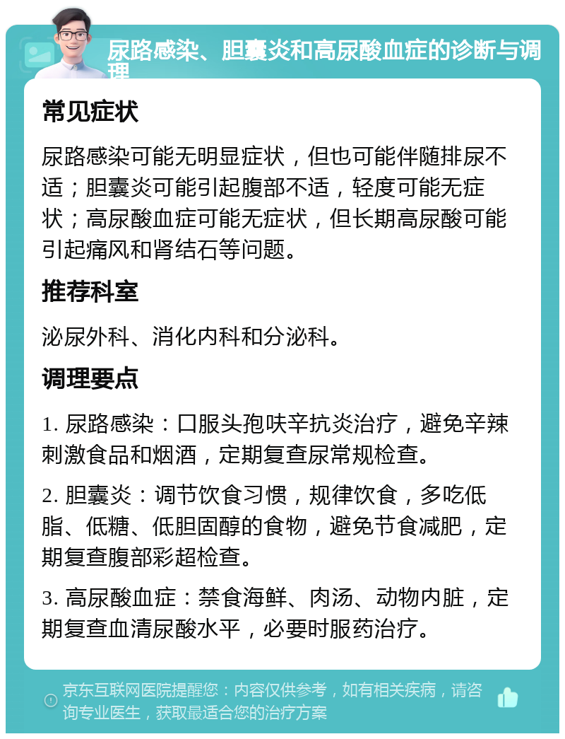 尿路感染、胆囊炎和高尿酸血症的诊断与调理 常见症状 尿路感染可能无明显症状，但也可能伴随排尿不适；胆囊炎可能引起腹部不适，轻度可能无症状；高尿酸血症可能无症状，但长期高尿酸可能引起痛风和肾结石等问题。 推荐科室 泌尿外科、消化内科和分泌科。 调理要点 1. 尿路感染：口服头孢呋辛抗炎治疗，避免辛辣刺激食品和烟酒，定期复查尿常规检查。 2. 胆囊炎：调节饮食习惯，规律饮食，多吃低脂、低糖、低胆固醇的食物，避免节食减肥，定期复查腹部彩超检查。 3. 高尿酸血症：禁食海鲜、肉汤、动物内脏，定期复查血清尿酸水平，必要时服药治疗。