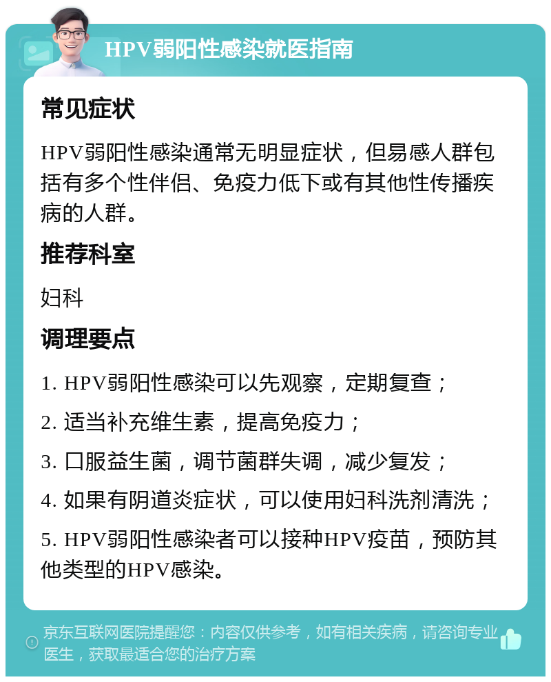 HPV弱阳性感染就医指南 常见症状 HPV弱阳性感染通常无明显症状，但易感人群包括有多个性伴侣、免疫力低下或有其他性传播疾病的人群。 推荐科室 妇科 调理要点 1. HPV弱阳性感染可以先观察，定期复查； 2. 适当补充维生素，提高免疫力； 3. 口服益生菌，调节菌群失调，减少复发； 4. 如果有阴道炎症状，可以使用妇科洗剂清洗； 5. HPV弱阳性感染者可以接种HPV疫苗，预防其他类型的HPV感染。