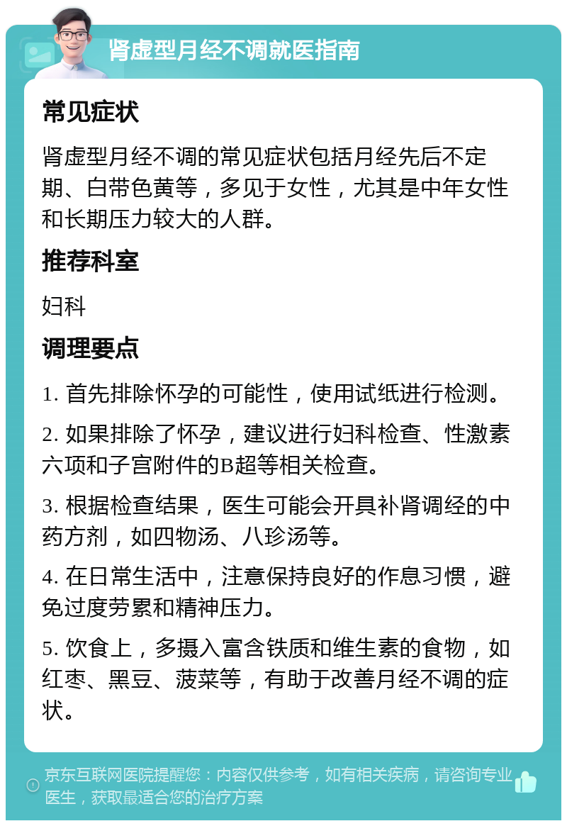 肾虚型月经不调就医指南 常见症状 肾虚型月经不调的常见症状包括月经先后不定期、白带色黄等，多见于女性，尤其是中年女性和长期压力较大的人群。 推荐科室 妇科 调理要点 1. 首先排除怀孕的可能性，使用试纸进行检测。 2. 如果排除了怀孕，建议进行妇科检查、性激素六项和子宫附件的B超等相关检查。 3. 根据检查结果，医生可能会开具补肾调经的中药方剂，如四物汤、八珍汤等。 4. 在日常生活中，注意保持良好的作息习惯，避免过度劳累和精神压力。 5. 饮食上，多摄入富含铁质和维生素的食物，如红枣、黑豆、菠菜等，有助于改善月经不调的症状。